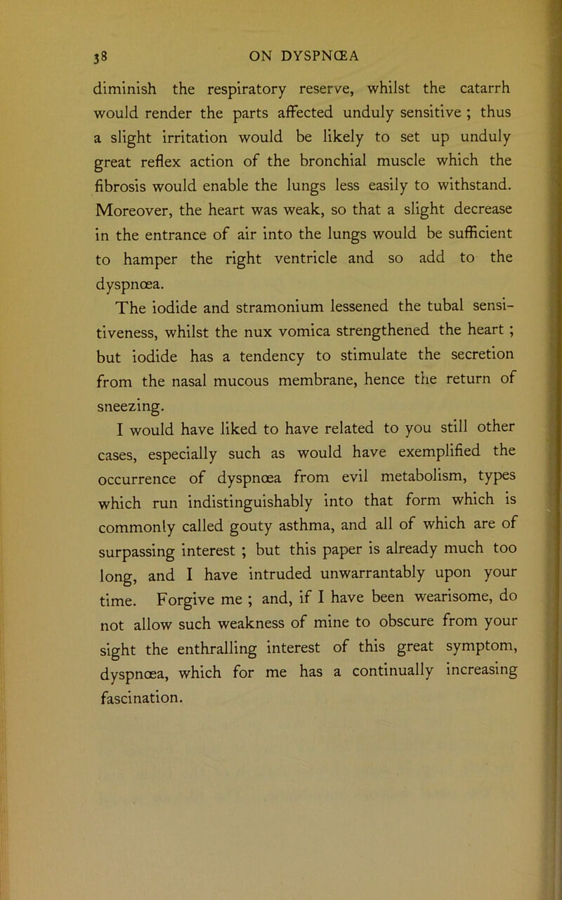 diminish the respiratory reserve, whilst the catarrh would render the parts affected unduly sensitive ; thus a slight irritation would be likely to set up unduly great reflex action of the bronchial muscle which the fibrosis would enable the lungs less easily to withstand. Moreover, the heart was weak, so that a slight decrease in the entrance of air into the lungs would be sufficient to hamper the right ventricle and so add to the dyspnoea. The iodide and stramonium lessened the tubal sensi- tiveness, whilst the nux vomica strengthened the heart ; but iodide has a tendency to stimulate the secretion from the nasal mucous membrane, hence the return of sneezing. I would have liked to have related to you still other cases, especially such as would have exemplified the occurrence of dyspnoea from evil metabolism, types which run indistinguishably into that form which is commonly called gouty asthma, and all of which are of surpassing interest ; but this paper is already much too long, and I have intruded unwarrantably upon your time. Forgive me ; and, if I have been wearisome, do not allow such weakness of mine to obscure from your sight the enthralling interest of this great symptom, dyspnoea, which for me has a continually increasing fascination.