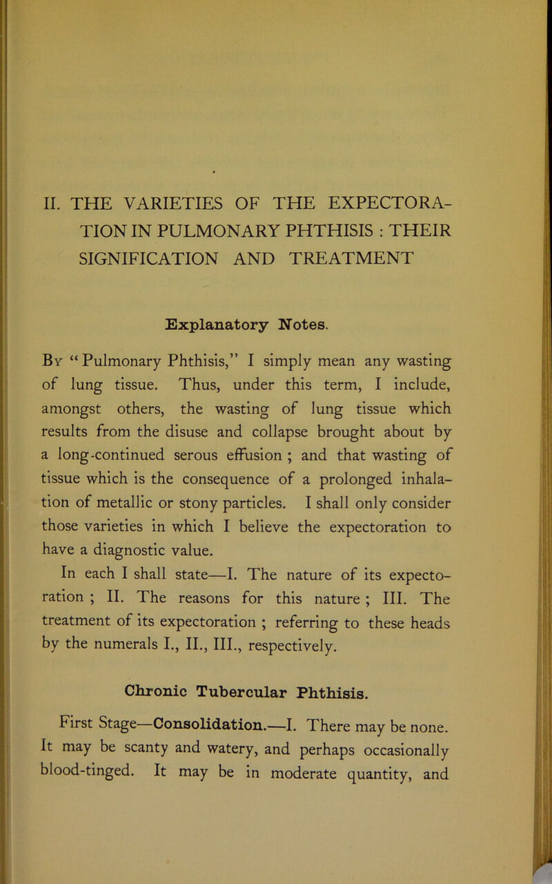 II. THE VARIETIES OF THE EXPECTORA- TION IN PULMONARY PHTHISIS : THEIR SIGNIFICATION AND TREATMENT Explanatory Notes. Bv “Pulmonary Phthisis,” I simply mean any wasting of lung tissue. Thus, under this term, I include, amongst others, the wasting of lung tissue which results from the disuse and collapse brought about by a long-continued serous effusion ; and that wasting of tissue which is the consequence of a prolonged inhala- tion of metallic or stony particles. I shall only consider those varieties in which I believe the expectoration to have a diagnostic value. In each I shall state—I. The nature of its expecto- ration ; II. The reasons for this nature ; III. The treatment of its expectoration ; referring to these heads by the numerals I., II., III., respectively. Chronic Tubercular Phthisis. First Stage—Consolidation.—I. There may be none. It may be scanty and watery, and perhaps occasionally blood-tinged. It may be in moderate quantity, and