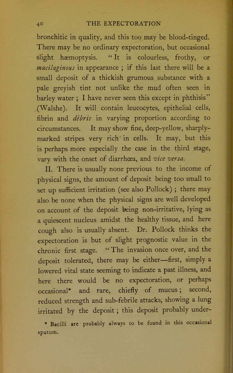 bronchitic in quality, and this too may be blood-tinged. There may be no ordinary expectoration, but occasional slight haemoptysis. “ It is colourless, frothy, or mucilaginous in appearance ; if this last there will be a small deposit of a thickish grumous substance with a pale greyish tint not unlike the mud often seen in barley water ; I have never seen this except in phthisis” (Walshe). It will contain leucocytes, epithelial cells, fibrin and debris in varying proportion according to circumstances. It may show fine, deep-yellow, sharply- marked stripes very rich in cells. It may, but this is perhaps more especially the case in the third stage, vary with the onset of diarrhoea, and vice versa. II. There is usually none previous to the income of physical signs, the amount of deposit being too small to set up sufficient irritation (see also Pollock) ; there may also be none when the physical signs are well developed on account of the deposit being non-irritative, lying as a quiescent nucleus amidst the healthy tissue, and here cough also is usually absent. Dr. Pollock thinks the expectoration is but of slight prognostic value in the chronic first stage. “ The invasion once over, and the deposit tolerated, there may be either—first, simply a lowered vital state seeming to indicate a past illness, and here there would be no expectoration, or perhaps occasional* and rare, chiefly of mucus; second, reduced strength and sub-febrile attacks, showing a lung irritated by the deposit ; this deposit probably under- * Bacilli are probably always to be found in this occasional sputum.