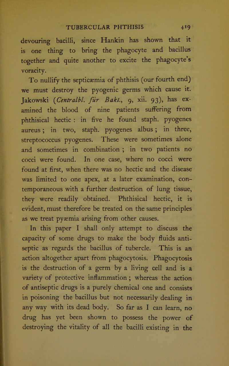 devouring bacilli, since Hankin has shown that it is one thing to bring the phagocyte and bacillus together and quite another to excite the phagocyte’s voracity. To nullify the septicaemia of phthisis (our fourth end) we must destroy the pyogenic germs which cause it. Jakowski (Centralbl. fur Bakt., 9, xii. 93), has ex- amined the blood of nine patients suffering from phthisical hectic : in five he found staph, pyogenes aureus ; in two, staph, pyogenes albus ; in three, streptococcus pyogenes. These were sometimes alone and sometimes in combination ; in two patients no cocci were found. In one case, where no cocci were found at first, when there was no hectic and the disease was limited to one apex, at a later examination, con- temporaneous with a further destruction of lung tissue, they were readily obtained. Phthisical hectic, it is evident, must therefore be treated on the same principles as we treat pyaemia arising from other causes. In this paper I shall only attempt to discuss the capacity of some drugs to make the body fluids anti- septic as regards the bacillus of tubercle. This is an action altogether apart from phagocytosis. Phagocytosis is the destruction of a germ by a living cell and is a variety of protective inflammation ; whereas the action of antiseptic drugs is a purely chemical one and consists in poisoning the bacillus but not necessarily dealing in any way with its dead body. So far as I can learn, no drug has yet been shown to possess the power of destroying the vitality of all the bacilli existing in the