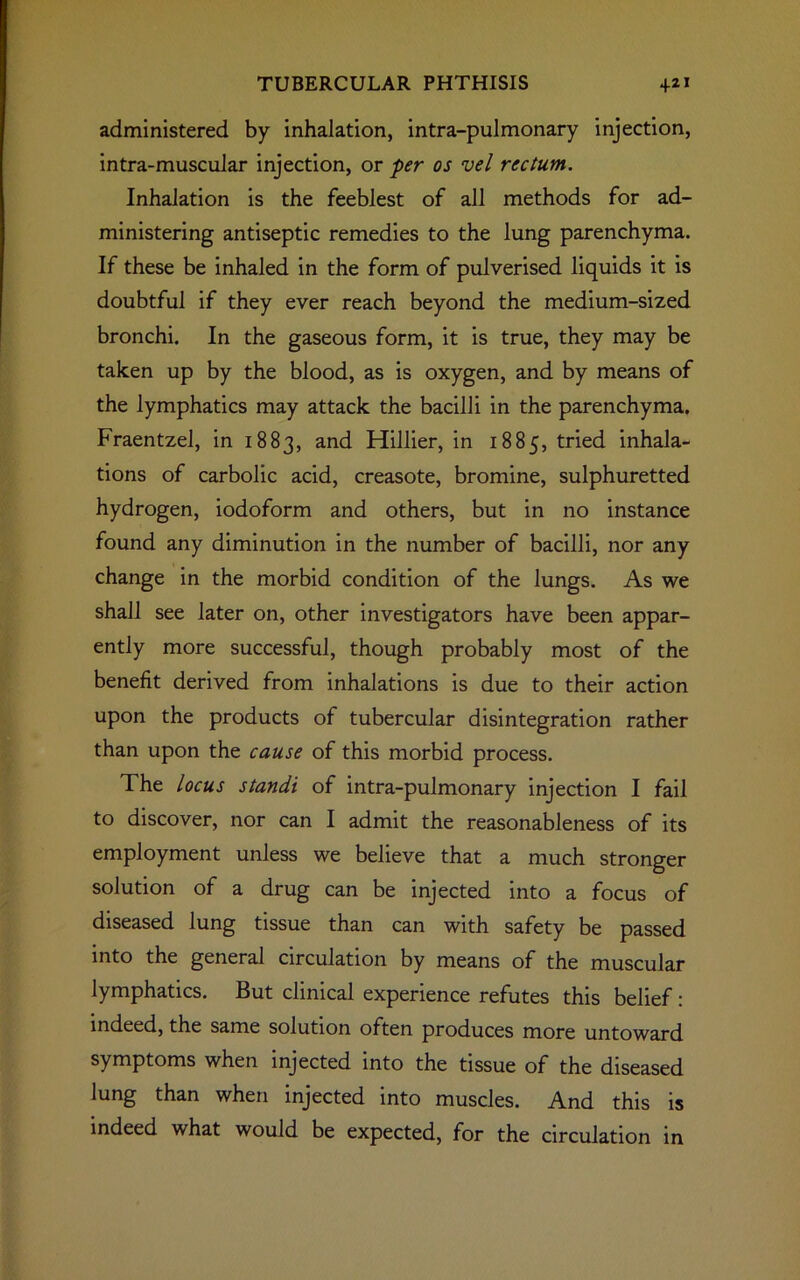 administered by inhalation, intra-pulmonary injection, intra-muscular injection, or per os vel rectum. Inhalation is the feeblest of all methods for ad- ministering antiseptic remedies to the lung parenchyma. If these be inhaled in the form of pulverised liquids it is doubtful if they ever reach beyond the medium-sized bronchi. In the gaseous form, it is true, they may be taken up by the blood, as is oxygen, and by means of the lymphatics may attack the bacilli in the parenchyma. Fraentzel, in 1883, and Hillier, in 1885, tried inhala- tions of carbolic acid, creasote, bromine, sulphuretted hydrogen, iodoform and others, but in no instance found any diminution in the number of bacilli, nor any change in the morbid condition of the lungs. As we shall see later on, other investigators have been appar- ently more successful, though probably most of the benefit derived from inhalations is due to their action upon the products of tubercular disintegration rather than upon the cause of this morbid process. The locus standi of intra-pulmonary injection I fail to discover, nor can I admit the reasonableness of its employment unless we believe that a much stronger solution of a drug can be injected into a focus of diseased lung tissue than can with safety be passed into the general circulation by means of the muscular lymphatics. But clinical experience refutes this belief: indeed, the same solution often produces more untoward symptoms when injected into the tissue of the diseased lung than when injected into muscles. And this is indeed what would be expected, for the circulation in