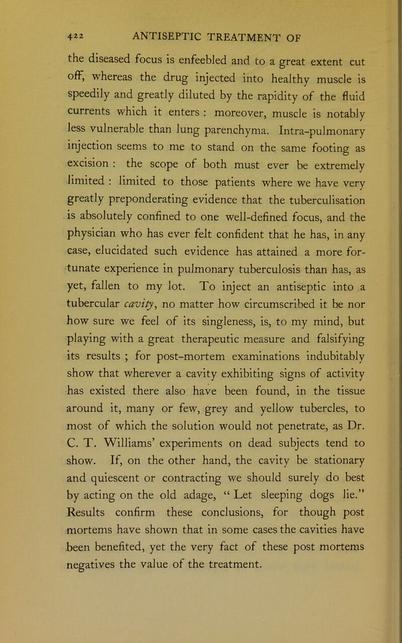 the diseased focus is enfeebled and to a great extent cut off, whereas the drug injected into healthy muscle is speedily and greatly diluted by the rapidity of the fluid currents which it enters : moreover, muscle is notably less vulnerable than lung parenchyma. Intra-pulmonary injection seems to me to stand on the same footing as excision : the scope of both must ever be extremely limited : limited to those patients where we have very greatly preponderating evidence that the tuberculisation is absolutely confined to one well-defined focus, and the physician who has ever felt confident that he has, in any case, elucidated such evidence has attained a more for- tunate experience in pulmonary tuberculosis than has, as yet, fallen to my lot. To inject an antiseptic into a tubercular cavity, no matter how circumscribed it be nor how sure we feel of its singleness, is, to my mind, but playing with a great therapeutic measure and falsifying its results ; for post-mortem examinations indubitably show that wherever a cavity exhibiting signs of activity has existed there also have been found, in the tissue around it, many or few, grey and yellow tubercles, to most of which the solution would not penetrate, as Dr. C. T. Williams’ experiments on dead subjects tend to show. If, on the other hand, the cavity be stationary and quiescent or contracting we should surely do best by acting on the old adage, “ Let sleeping dogs lie.” Results confirm these conclusions, for though post mortems have shown that in some cases the cavities have been benefited, yet the very fact of these post mortems negatives the value of the treatment.