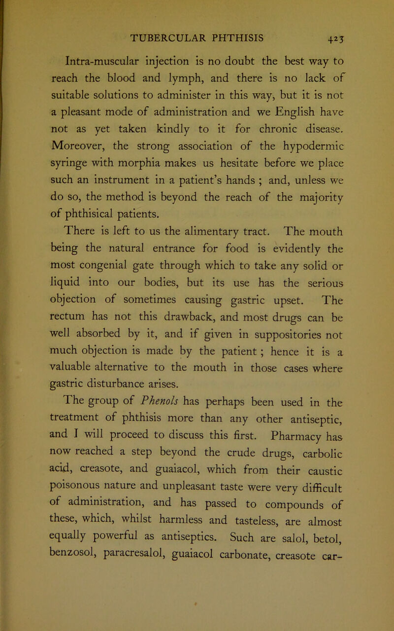 +2J Intra-muscuJar injection is no doubt the best way to reach the blood and lymph, and there is no lack of suitable solutions to administer in this way, but it is not a pleasant mode of administration and we English have not as yet taken kindly to it for chronic disease. Moreover, the strong association of the hypodermic syringe with morphia makes us hesitate before we place such an instrument in a patient’s hands ; and, unless we do so, the method is beyond the reach of the majority of phthisical patients. There is left to us the alimentary tract. The mouth being the natural entrance for food is evidently the most congenial gate through which to take any solid or liquid into our bodies, but its use has the serious objection of sometimes causing gastric upset. The rectum has not this drawback, and most drugs can be well absorbed by it, and if given in suppositories not much objection is made by the patient ; hence it is a valuable alternative to the mouth in those cases where gastric disturbance arises. The group of Phenols has perhaps been used in the treatment of phthisis more than any other antiseptic, and I will proceed to discuss this first. Pharmacy has now reached a step beyond the crude drugs, carbolic acid, creasote, and guaiacol, which from their caustic poisonous nature and unpleasant taste were very difficult of administration, and has passed to compounds of these, which, whilst harmless and tasteless, are almost equally powerful as antiseptics. Such are salol, betol, benzosol, paracresalol, guaiacol carbonate, creasote car-