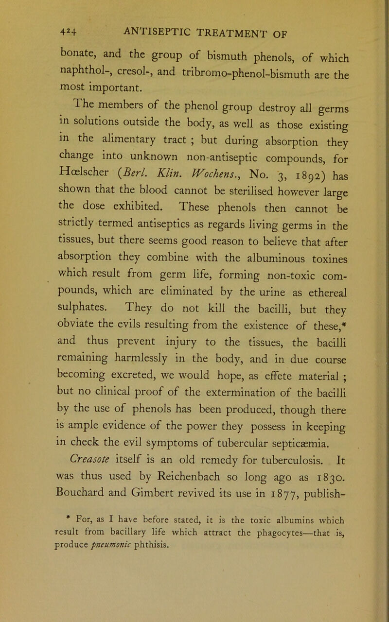 bonate, and the group of bismuth phenols, of which naphthol-, cresol-, and tribromo-phenol-bismuth are the most important. The members of the phenol group destroy all germs in solutions outside the body, as well as those existing in the alimentary tract ; but during absorption they change into unknown non-antiseptic compounds, for Hcelscher (Berl. Klin. Wochens., No. 3, 1892) has shown that the blood cannot be sterilised however large the dose exhibited. These phenols then cannot be strictly termed antiseptics as regards living germs in the tissues, but there seems good reason to believe that after absorption they combine with the albuminous toxines which result from germ life, forming non-toxic com- pounds, which are eliminated by the urine as ethereal sulphates. They do not kill the bacilli, but they obviate the evils resulting from the existence of these,* and thus prevent injury to the tissues, the bacilli remaining harmlessly in the body, and in due course becoming excreted, we would hope, as effete material ; but no clinical proof of the extermination of the bacilli by the use of phenols has been produced, though there is ample evidence of the power they possess in keeping in check the evil symptoms of tubercular septicasmia. Creasote itself is an old remedy for tuberculosis. It was thus used by Reichenbach so Jong ago as 1830. Bouchard and Gimbert revived its use in 1877, publish- * For, as I have before stated, it is the toxic albumins which result from bacillary life which attract the phagocytes—that is, produce pneumonic phthisis.