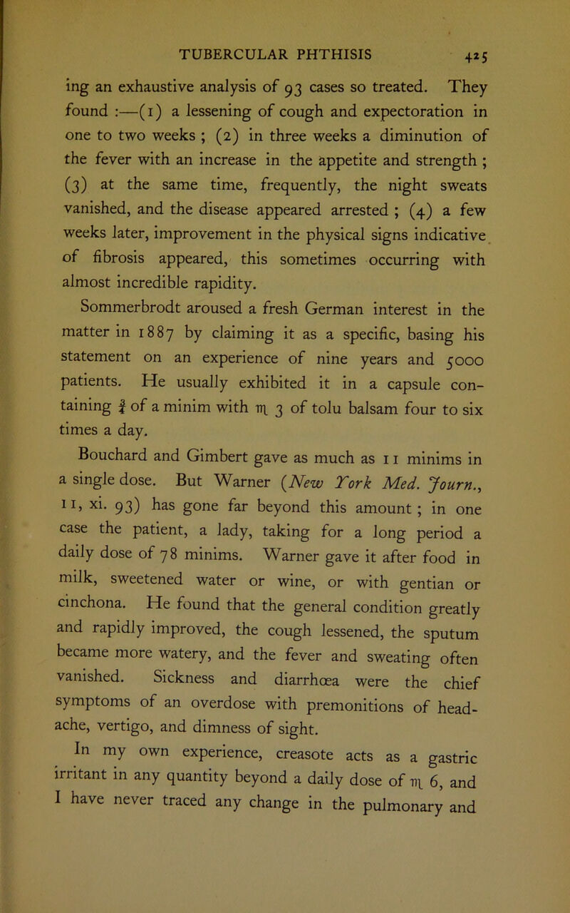 ing an exhaustive analysis of 93 cases so treated. They found :—(1) a lessening of cough and expectoration in one to two weeks ; (2) in three weeks a diminution of the fever with an increase in the appetite and strength ; (3) at the same time, frequently, the night sweats vanished, and the disease appeared arrested ; (4) a few weeks later, improvement in the physical signs indicative of fibrosis appeared, this sometimes occurring with almost incredible rapidity. Sommerbrodt aroused a fresh German interest in the matter in 1887 by claiming it as a specific, basing his statement on an experience of nine years and 5000 patients. He usually exhibited it in a capsule con- taining | of a minim with 14 3 of tolu balsam four to six times a day. Bouchard and Gimbert gave as much as 11 minims in a single dose. But Warner {New York Med. Journ., XI> xx- 93) has gone far beyond this amount; in one case the patient, a lady, taking for a long period a daily dose of 78 minims. Warner gave it after food in milk, sweetened water or wine, or with gentian or cinchona. He found that the general condition greatly and rapidly improved, the cough lessened, the sputum became more watery, and the fever and sweating often vanished. Sickness and diarrhoea were the chief symptoms of an overdose with premonitions of head- ache, vertigo, and dimness of sight. In my own experience, creasote acts as a gastric irritant in any quantity beyond a daily dose of 14 6, and I have never traced any change in the pulmonary and