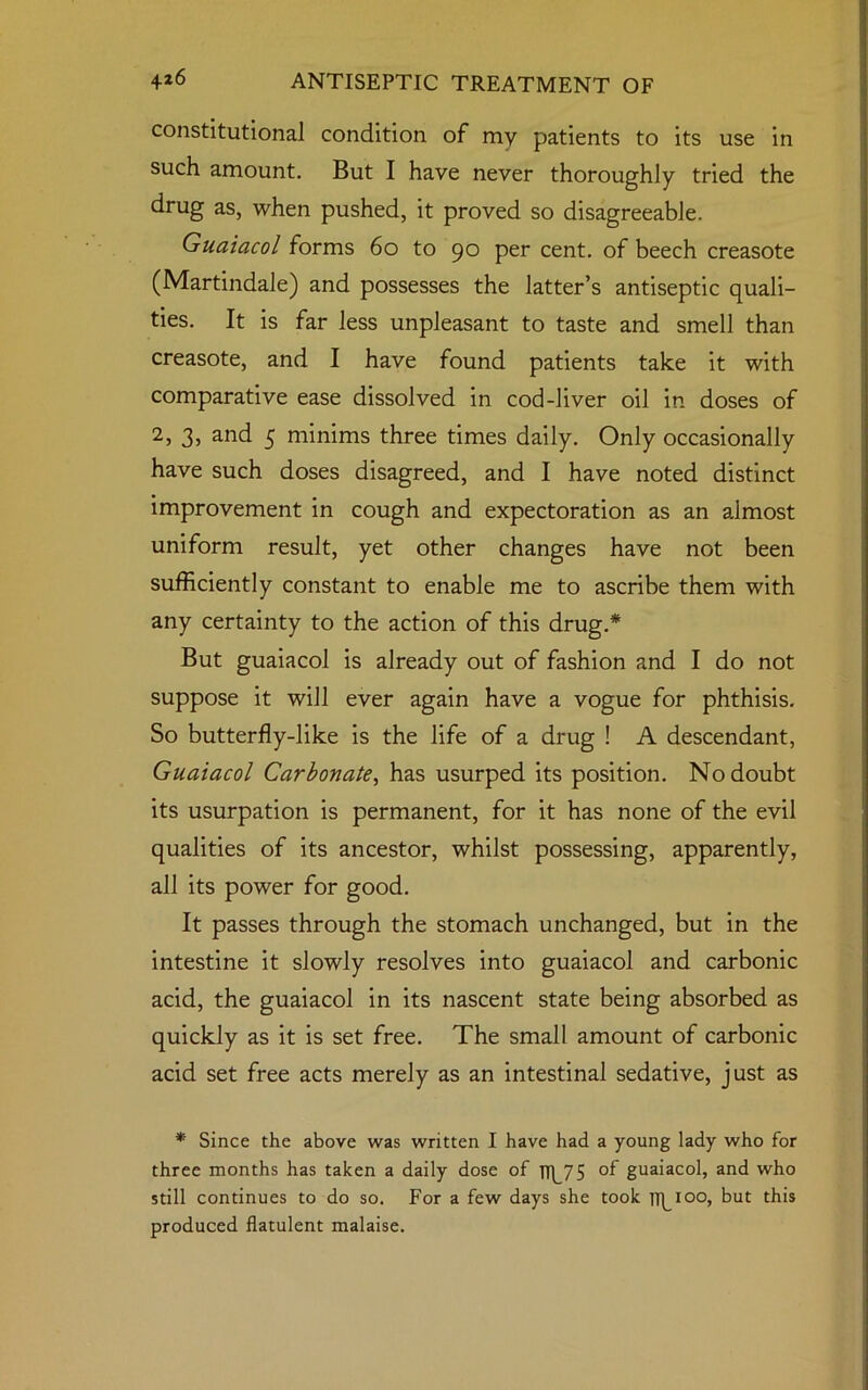 constitutional condition of my patients to its use in such amount. But I have never thoroughly tried the drug as, when pushed, it proved so disagreeable. Guaiacol forms 6o to 90 per cent, of beech creasote (Martindale) and possesses the latter’s antiseptic quali- ties. It is far less unpleasant to taste and smell than creasote, and I have found patients take it with comparative ease dissolved in cod-liver oil in doses of 2, 3, and 5 minims three times daily. Only occasionally have such doses disagreed, and I have noted distinct improvement in cough and expectoration as an almost uniform result, yet other changes have not been sufficiently constant to enable me to ascribe them with any certainty to the action of this drug.* But guaiacol is already out of fashion and I do not suppose it will ever again have a vogue for phthisis. So butterfly-like is the life of a drug ! A descendant, Guaiacol Carbonate, has usurped its position. No doubt its usurpation is permanent, for it has none of the evil qualities of its ancestor, whilst possessing, apparently, all its power for good. It passes through the stomach unchanged, but in the intestine it slowly resolves into guaiacol and carbonic acid, the guaiacol in its nascent state being absorbed as quickly as it is set free. The small amount of carbonic acid set free acts merely as an intestinal sedative, just as * Since the above was written I have had a young lady who for three months has taken a daily dose of Tip75 of guaiacol, and who still continues to do so. For a few days she took Tipioo, but this produced flatulent malaise.