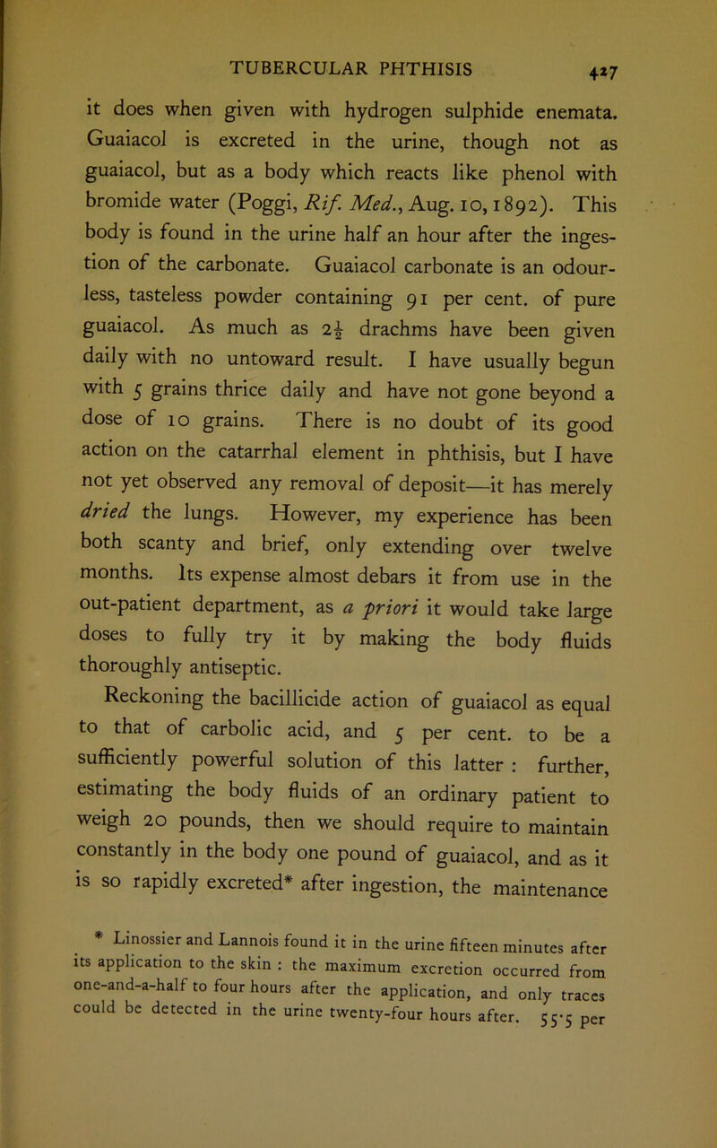 4*7 it does when given with hydrogen sulphide enemata. Guaiacol is excreted in the urine, though not as guaiacol, but as a body which reacts like phenol with bromide water (Poggi, Rif. Med., Aug. io, 1892). This body is found in the urine half an hour after the inges- tion of the carbonate. Guaiacol carbonate is an odour- less, tasteless powder containing 91 per cent, of pure guaiacol. As much as drachms have been given daily with no untoward result. I have usually begun with 5 grains thrice daily and have not gone beyond a dose of 10 grains. There is no doubt of its good action on the catarrhal element in phthisis, but I have not yet observed any removal of deposit—it has merely dried the lungs. However, my experience has been both scanty and brief, only extending over twelve months. Its expense almost debars it from use in the out-patient department, as a priori it would take large doses to fully try it by making the body fluids thoroughly antiseptic. Reckoning the bacillicide action of guaiacol as equal to that of carbolic acid, and 5 per cent, to be a sufficiently powerful solution of this latter : further, estimating the body fluids of an ordinary patient to weigh 20 pounds, then we should require to maintain constantly in the body one pound of guaiacol, and as it is so rapidly excreted* after ingestion, the maintenance * Linossier and Lannois found it in the urine fifteen minutes after its application to the skin : the maximum excretion occurred from onc-and-a-half to four hours after the application, and only traces could be detected in the urine twenty-four hours after. 55-5 per