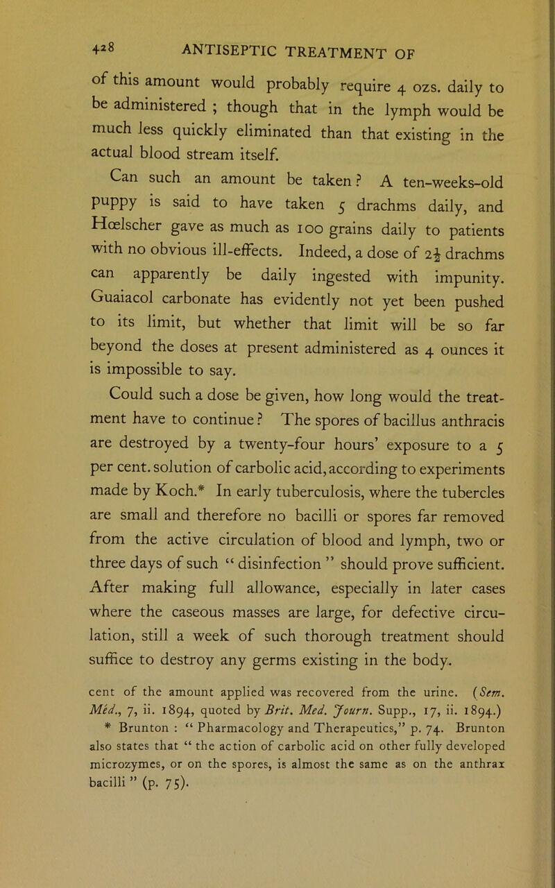 of this amount would probably require 4 ozs. daily to be administered ; though that in the lymph would be much less quickly eliminated than that existing in the actual blood stream itself. Can such an amount be taken ? A ten-weeks-old puppy is said to have taken 5 drachms daily, and Hcelscher gave as much as 100 grains daily to patients with no obvious ill-effects. Indeed, a dose of drachms can apparently be daily ingested with impunity. Guaiacol carbonate has evidently not yet been pushed to its limit, but whether that limit will be so far beyond the doses at present administered as 4 ounces it is impossible to say. Could such a dose be given, how long would the treat- ment have to continue ? The spores of bacillus anthracis are destroyed by a twenty-four hours’ exposure to a 5 per cent, solution of carbolic acid, according to experiments made by Koch.* In early tuberculosis, where the tubercles are small and therefore no bacilli or spores far removed from the active circulation of blood and lymph, two or three days of such “ disinfection ” should prove sufficient. After making full allowance, especially in later cases where the caseous masses are large, for defective circu- lation, still a week of such thorough treatment should suffice to destroy any germs existing in the body. cent of the amount applied was recovered from the urine. (Sem. Med., 7, ii. 1894, quoted by Brit. Med. Journ. Supp., 17, ii. 1894.) * Brunton : “ Pharmacology and Therapeutics,” p. 74. Brunton also states that “ the action of carbolic acid on other fully developed microzymes, or on the spores, is almost the same as on the anthrax bacilli ” (p. 75).