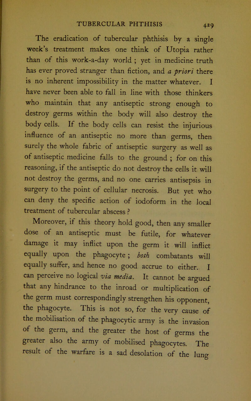 The eradication of tubercular phthisis by a single week’s treatment makes one think of Utopia rather than of this work-a-day world ; yet in medicine truth has ever proved stranger than fiction, and a priori there is no inherent impossibility in the matter whatever. I have never been able to fall in line with those thinkers who maintain that any antiseptic strong enough to destroy germs within the body will also destroy the body cells. If the body cells can resist the injurious influence of an antiseptic no more than germs, then surely the whole fabric of antiseptic surgery as well as of antiseptic medicine falls to the ground ; for on this reasoning, if the antiseptic do not destroy the cells it will not destroy the germs, and no one carries antisepsis in surgery to the point of cellular necrosis. But yet who can deny the specific action of iodoform in the local treatment of tubercular abscess ? Moreover, if this theory hold good, then any smaller dose of an antiseptic must be futile, for whatever damage it may inflict upon the germ it will inflict equally upon the phagocyte ; both combatants will equally suffer, and hence no good accrue to either. I can perceive no logical via media. It cannot be argued that any hindrance to the inroad or multiplication of the germ must correspondingly strengthen his opponent, the phagocyte. This is not so, for the very cause of the mobilisation of the phagocytic army is the invasion of the germ, and the greater the host of germs the greater also the army of mobilised phagocytes. The result of the warfare is a sad desolation of the lung