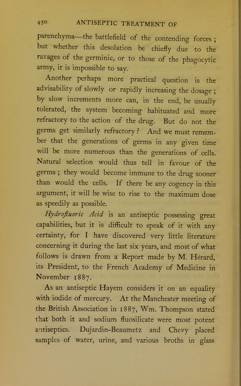 parenchyma the battlefield of the contending forces ; but whether this desolation be chiefly due to the ravages of the germinic, or to those of the phagocytic army, it is impossible to say. Another perhaps more practical question is the advisability of slowly or rapidly increasing the dosage ; by slow increments more can, in the end, be usually tolerated, the system becoming habituated and more refractory to the action of the drug. But do not the germs get similarly refractory ? And we must remem- ber that the generations of germs in any given time will be more numerous than the generations of cells. Natural selection would thus tell in favour of the germs ; they would become immune to the drug sooner than would the cells. If there be any cogency in this argument, it will be wise to rise to the maximum dose as speedily as possible. Hydrofluoric Acid is an antiseptic possessing great capabilities, but it is difficult to speak of it with any certainty, for I have discovered very little literature concerning it during the last six years, and most of what follows is drawn from a Report made by M. Herard, its President, to the French Academy of Medicine in November 1887. As an antiseptic Hayem considers it on an equality with iodide of mercury. At the Manchester meeting of the British Association in 1887, Wm. Thompson stated that both it and sodium fluosilicate were most potent antiseptics. Dujardin-Beaumetz and Chevy placed samples of water, urine, and various broths in glass