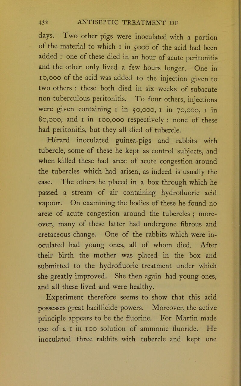 days. Two other pigs were inoculated with a portion of the material to which i in 5000 of the acid had been added : one of these died in an hour of acute peritonitis and the other only lived a few hours longer. One in 10,000 of the acid was added to the injection given to two others : these both died in six weeks of subacute non-tuberculous peritonitis. To four others, injections were given containing 1 in 50,000, 1 in 70,000, 1 in 80,000, and 1 in 100,000 respectively : none of these had peritonitis, but they all died of tubercle. Herard inoculated guinea-pigs and rabbits with tubercle, some of these he kept as control subjects, and when killed these had areas of acute congestion around the tubercles which had arisen, as indeed is usually the case. The others he placed in a box through which he passed a stream of air containing hydrofluoric acid vapour. On examining the bodies of these he found no areae of acute congestion around the tubercles ; more- over, many of these latter had undergone fibrous and cretaceous change. One of the rabbits which were in- oculated had young ones, all of whom died. After their birth the mother was placed in the box and submitted to the hydrofluoric treatment under which she greatly improved. She then again had young ones, and all these lived and were healthy. Experiment therefore seems to show that this acid possesses great bacillicide powers. Moreover, the active principle appears to be the fluorine. For Martin made use of a 1 in 100 solution of ammonic fluoride. He inoculated three rabbits with tubercle and kept one