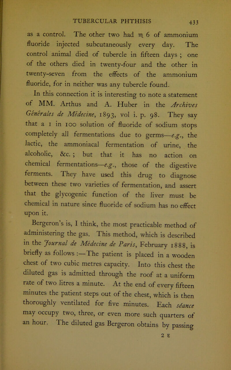 +33 as a control. The other two had ir 6 of ammonium fluoride injected subcutaneously every day. The control animal died of tubercle in fifteen days ; one of the others died in twenty-four and the other in twenty-seven from the effects of the ammonium fluoride, for in neither was any tubercle found. In this connection it is interesting to note a statement of MM. Arthus and A. Huber in the Archives Generates de Medecine, 1893, vol i. p. 98. They say that a 1 in 100 solution of fluoride of sodium stops completely all fermentations due to germs—e.g., the lactic, the ammoniacal fermentation of urine, the alcoholic, &c. ; but that it has no action on chemical fermentations—e.g., those of the digestive ferments. They have used this drug to diagnose between these two varieties of fermentation, and assert that the glycogenic function of the liver must be chemical in nature since fluoride of sodium has no effect upon it. Bergeron s is, I think, the most practicable method of administering the gas. This method, which is described in the Journal de Medecine de Paris, February 1888, is briefly as follows The patient is placed in a wooden chest of two cubic metres capacity. Into this chest the diluted gas is admitted through the roof at a uniform rate of two litres a minute. At the end of every fifteen minutes the patient steps out of the chest, which is then thoroughly ventilated for five minutes. Each sdance may occupy two, three, or even more such quarters of an hour. The diluted gas Bergeron obtains by passing