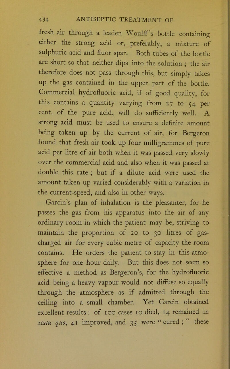 fresh air through a leaden WoulfF s bottle containing either the strong acid or, preferably, a mixture of sulphuric acid and fluor spar. Both tubes of the bottle are short so that neither dips into the solution ; the air therefore does not pass through this, but simply takes up the gas contained in the upper part of the bottle. Commercial hydrofluoric acid, if of good quality, for this contains a quantity varying from 27 to 54 per cent, of the pure acid, will do sufficiently well. A strong acid must be used to ensure a definite amount being taken up by the current of air, for Bergeron found that fresh air took up four milligrammes of pure acid per litre of air both when it was passed very slowly over the commercial acid and also when it was passed at double this rate ; but if a dilute acid were used the amount taken up varied considerably with a variation in the current-speed, and also in other ways. Garcin’s plan of inhalation is the pleasanter, for he passes the gas from his apparatus into the air of any ordinary room in which the patient may be, striving to maintain the proportion of 20 to 30 litres of gas- charged air for every cubic metre of capacity the room contains. He orders the patient to stay in this atmo- sphere for one hour daily. But this does not seem so effective a method as Bergeron’s, for the hydrofluoric acid being a heavy vapour would not diffuse so equally through the atmosphere as if admitted through the ceiling into a small chamber. Yet Garcin obtained excellent results : of 100 cases 10 died, 14 remained in statu quo, 41 improved, and 35 were “ cured ; ” these