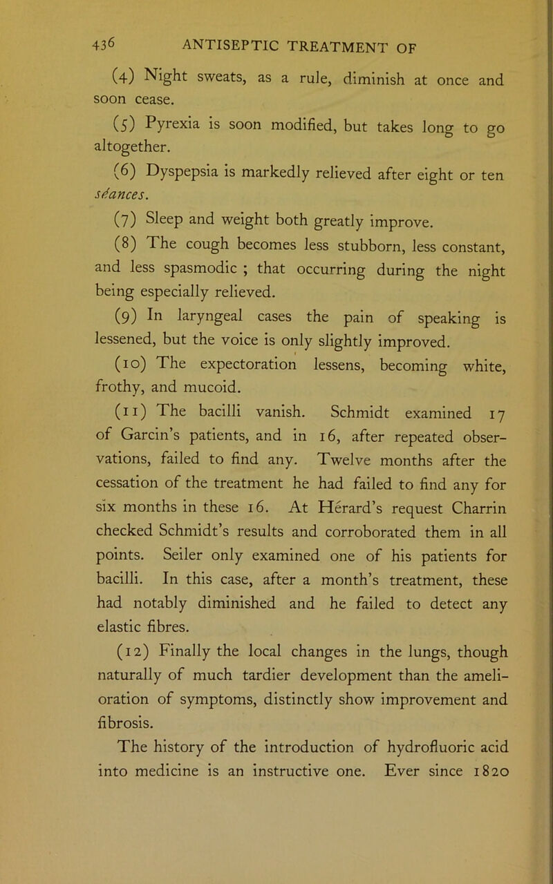 (4) Night sweats, as a rule, diminish at once and soon cease. (5) Pyrexia is soon modified, but takes long to go altogether. (6) Dyspepsia is markedly relieved after eight or ten stances. (7) Sleep and weight both greatly improve. (8) The cough becomes less stubborn, less constant, and less spasmodic ; that occurring during the night being especially relieved. (9) In laryngeal cases the pain of speaking is lessened, but the voice is only slightly improved. 1 (10) The expectoration lessens, becoming white, frothy, and mucoid. (11) The bacilli vanish. Schmidt examined 17 of Garcin’s patients, and in 16, after repeated obser- vations, failed to find any. Twelve months after the cessation of the treatment he had failed to find any for six months in these 16. At Herard’s request Charrin checked Schmidt’s results and corroborated them in all points. Seiler only examined one of his patients for bacilli. In this case, after a month’s treatment, these had notably diminished and he failed to detect any elastic fibres. (12) Finally the local changes in the lungs, though naturally of much tardier development than the ameli- oration of symptoms, distinctly show improvement and fibrosis. The history of the introduction of hydrofluoric acid into medicine is an instructive one. Ever since 1820