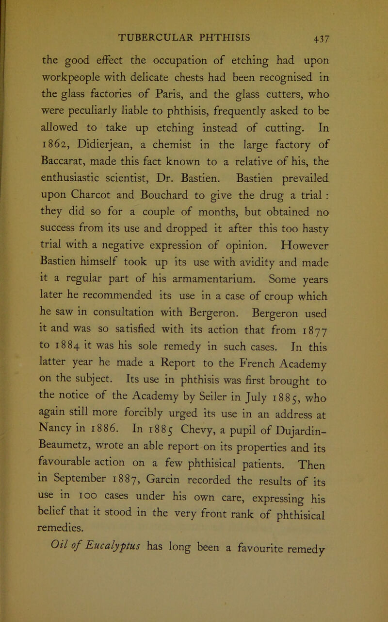 the good effect the occupation of etching had upon workpeople with delicate chests had been recognised in the glass factories of Paris, and the glass cutters, who were peculiarly liable to phthisis, frequently asked to be allowed to take up etching instead of cutting. In 1862, Didierjean, a chemist in the large factory of Baccarat, made this fact known to a relative of his, the enthusiastic scientist, Dr. Bastien. Bastien prevailed upon Charcot and Bouchard to give the drug a trial : they did so for a couple of months, but obtained no success from its use and dropped it after this too hasty trial with a negative expression of opinion. However Bastien himself took up its use with avidity and made it a regular part of his armamentarium. Some years later he recommended its use in a case of croup which he saw in consultation with Bergeron. Bergeron used it and was so satisfied with its action that from 1877 to 1884 it was his sole remedy in such cases. In this latter year he made a Report to the French Academy on the subject. Its use in phthisis was first brought to the notice of the Academy by Seiler in July 1885, who again still more forcibly urged its use in an address at Nancy in 1886. In 1885 Chevy, a pupil of Dujardin- Beaumetz, wrote an able report on its properties and its favourable action on a few phthisical patients. Then in September 1887, Garcin recorded the results of its use in 100 cases under his own care, expressing his belief that it stood in the very front rank of phthisical remedies. Oil of Eucalyptus has long been a favourite remedy