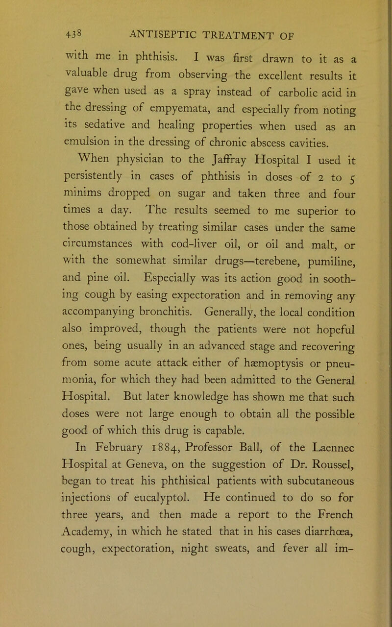 with me in phthisis. I was first drawn to it as a valuable drug from observing the excellent results it gave when used as a spray instead of carbolic acid in the dressing of empyemata, and especially from noting its sedative and healing properties when used as an emulsion in the dressing of chronic abscess cavities. When physician to the Jaffray Hospital I used it persistently in cases of phthisis in doses of 2 to 5 minims dropped on sugar and taken three and four times a day. The results seemed to me superior to those obtained by treating similar cases under the same circumstances with cod-liver oil, or oil and malt, or with the somewhat similar drugs—terebene, pumiline, and pine oil. Especially was its action good in sooth- ing cough by easing expectoration and in removing any accompanying bronchitis. Generally, the local condition also improved, though the patients were not hopeful ones, being usually in an advanced stage and recovering from some acute attack either of haemoptysis or pneu- monia, for which they had been admitted to the General Hospital. But later knowledge has shown me that such doses were not large enough to obtain all the possible good of which this drug is capable. In February 1884, Professor Ball, of the Laennec Hospital at Geneva, on the suggestion of Dr. Roussel, began to treat his phthisical patients with subcutaneous injections of eucalyptol. He continued to do so for three years, and then made a report to the French Academy, in which he stated that in his cases diarrhoea, cough, expectoration, night sweats, and fever all im-