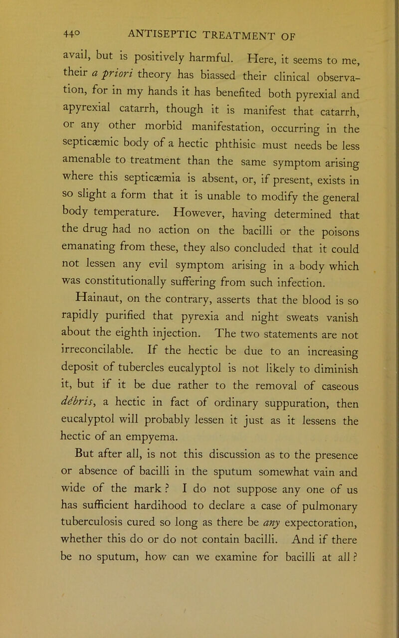 avail, but is positively harmful. Here, it seems to me, their a priori theory has biassed their clinical observa- tion, for in my hands it has benefited both pyrexial and apyrexial catarrh, though it is manifest that catarrh, 01 any other morbid manifestation, occurring in the septicagmic body of a hectic phthisic must needs be less amenable to treatment than the same symptom arising where this septicaemia is absent, or, if present, exists in so slight a form that it is unable to modify the general body temperature. However, having determined that the drug had no action on the bacilli or the poisons emanating from these, they also concluded that it could not lessen any evil symptom arising in a body which was constitutionally suffering from such infection. Hainaut, on the contrary, asserts that the blood is so rapidly purified that pyrexia and night sweats vanish about the eighth injection. The two statements are not irreconcilable. If the hectic be due to an increasing deposit of tubercles eucalyptol is not likely to diminish it, but if it be due rather to the removal of caseous debris, a hectic in fact of ordinary suppuration, then eucalyptol will probably lessen it just as it lessens the hectic of an empyema. But after all, is not this discussion as to the presence or absence of bacilli in the sputum somewhat vain and wide of the mark ? I do not suppose any one of us has sufficient hardihood to declare a case of pulmonary tuberculosis cured so long as there be any expectoration, whether this do or do not contain bacilli. And if there be no sputum, how can we examine for bacilli at all ?