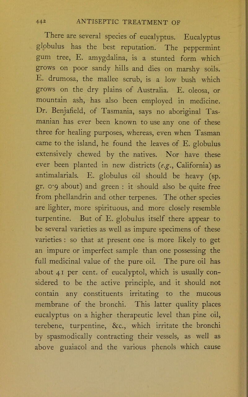 There are several species of eucalyptus. Eucalyptus globulus has the best reputation. The peppermint gum tree, E. amygdalina, is a stunted form which grows on poor sandy hills and dies on marshy soils. E. drumosa, the mallee scrub, is a low bush which grows on the dry plains of Australia. E. oleosa, or mountain ash, has also been employed in medicine. Dr. Benjafield, of Tasmania, says no aboriginal Tas- manian has ever been known to use any one of these three for healing purposes, whereas, even when Tasman came to the island, he found the leaves of E. globulus extensively chewed by the natives. Nor have these ever been planted in new districts (e.g., California) as antimalarials. E. globulus oil should be heavy (sp. gr. o-9 about) and green : it should also be quite free from phellandrin and other terpenes. The other species are lighter, more spirituous, and more closely resemble turpentine. But of E. globulus itself there appear to be several varieties as well as impure specimens of these varieties : so that at present one is more likely to get an impure or imperfect sample than one possessing the full medicinal value of the pure oil. The pure oil has about 41 per cent, of eucalyptol, which is usually con- sidered to be the active principle, and it should not contain any constituents irritating to the mucous membrane of the bronchi. This latter quality places eucalyptus on a higher therapeutic level than pine oil, terebene, turpentine, &c., which irritate the bronchi by spasmodically contracting their vessels, as well as above guaiacol and the various phenols which cause