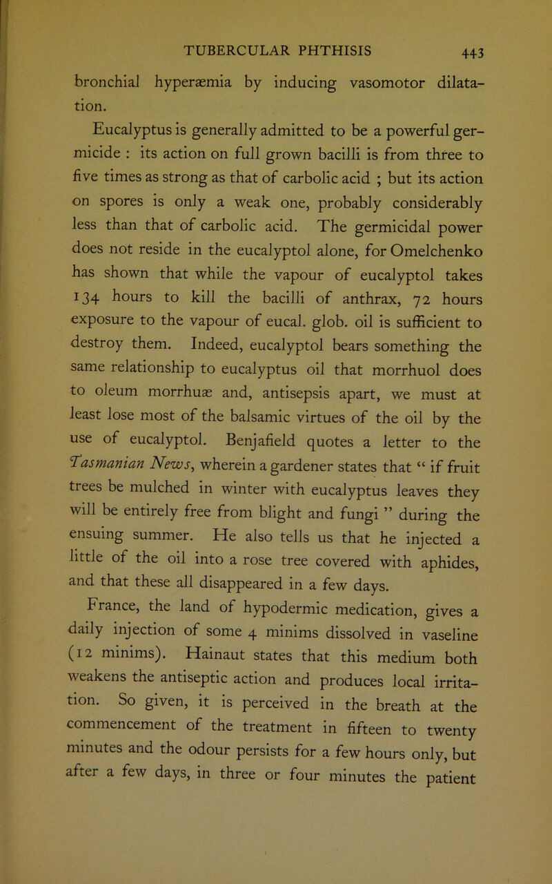 4+3 bronchia] hyperaemia by inducing vasomotor dilata- tion. Eucalyptus is generally admitted to be a powerful ger- micide : its action on full grown bacilli is from three to five times as strong as that of carbolic acid ; but its action on spores is only a weak one, probably considerably less than that of carbolic acid. The germicidal power does not reside in the eucalyptol alone, for Omelchenko has shown that while the vapour of eucalyptol takes x34 hours to kill the bacilli of anthrax, 72 hours exposure to the vapour of eucal. glob, oil is sufficient to destroy them. Indeed, eucalyptol bears something the same relationship to eucalyptus oil that morrhuol does to oleum morrhuas and, antisepsis apart, we must at least lose most of the balsamic virtues of the oil by the use of eucalyptol. Benjafield quotes a letter to the Tasmanian News, wherein a gardener states that “ if fruit trees be mulched in winter with eucalyptus leaves they will be entirely free from blight and fungi ” during the ensuing summer. He also tells us that he injected a little of the oil into a rose tree covered with aphides, and that these all disappeared in a few days. France, the land of hypodermic medication, gives a daily injection of some 4 minims dissolved in vaseline (12 minims). Hainaut states that this medium both weakens the antiseptic action and produces local irrita- tion. So given, it is perceived in the breath at the commencement of the treatment in fifteen to twenty minutes and the odour persists for a few hours only, but after a few days, in three or four minutes the patient