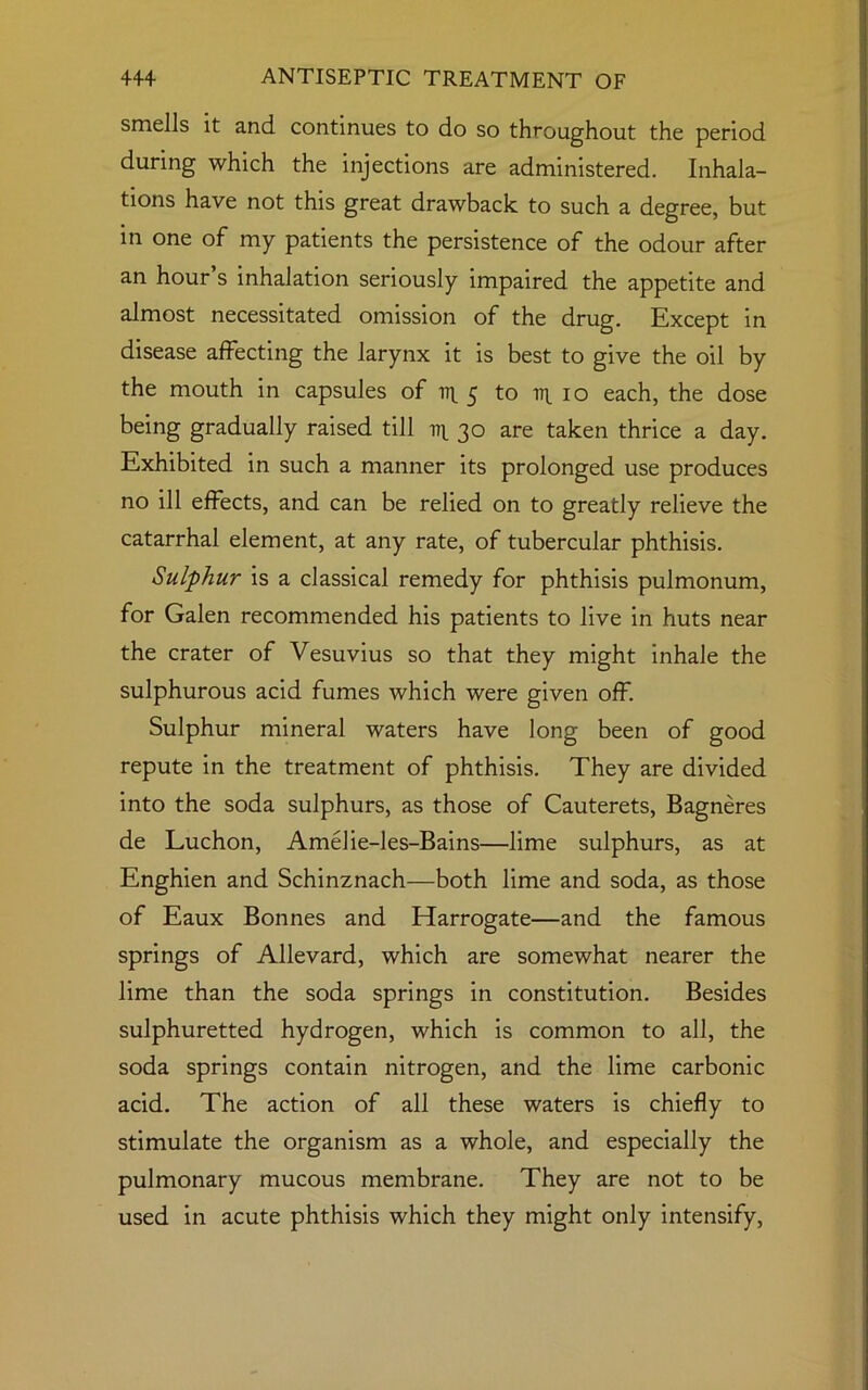 smells it and continues to do so throughout the period during which the injections are administered. Inhala- tions have not this great drawback to such a degree, but in one of my patients the persistence of the odour after an hour’s inhalation seriously impaired the appetite and almost necessitated omission of the drug. Except in disease affecting the larynx it is best to give the oil by the mouth in capsules of tr 5 to ir 10 each, the dose being gradually raised till aip 30 are taken thrice a day. Exhibited in such a manner its prolonged use produces no ill effects, and can be relied on to greatly relieve the catarrhal element, at any rate, of tubercular phthisis. Sulphur is a classical remedy for phthisis pulmonum, for Galen recommended his patients to live in huts near the crater of Vesuvius so that they might inhale the sulphurous acid fumes which were given off. Sulphur mineral waters have long been of good repute in the treatment of phthisis. They are divided into the soda sulphurs, as those of Cauterets, Bagneres de Luchon, Amelie-les-Bains—lime sulphurs, as at Enghien and Schinznach—both lime and soda, as those of Eaux Bonnes and Harrogate—and the famous springs of Allevard, which are somewhat nearer the lime than the soda springs in constitution. Besides sulphuretted hydrogen, which is common to all, the soda springs contain nitrogen, and the lime carbonic acid. The action of all these waters is chiefly to stimulate the organism as a whole, and especially the pulmonary mucous membrane. They are not to be used in acute phthisis which they might only intensify,