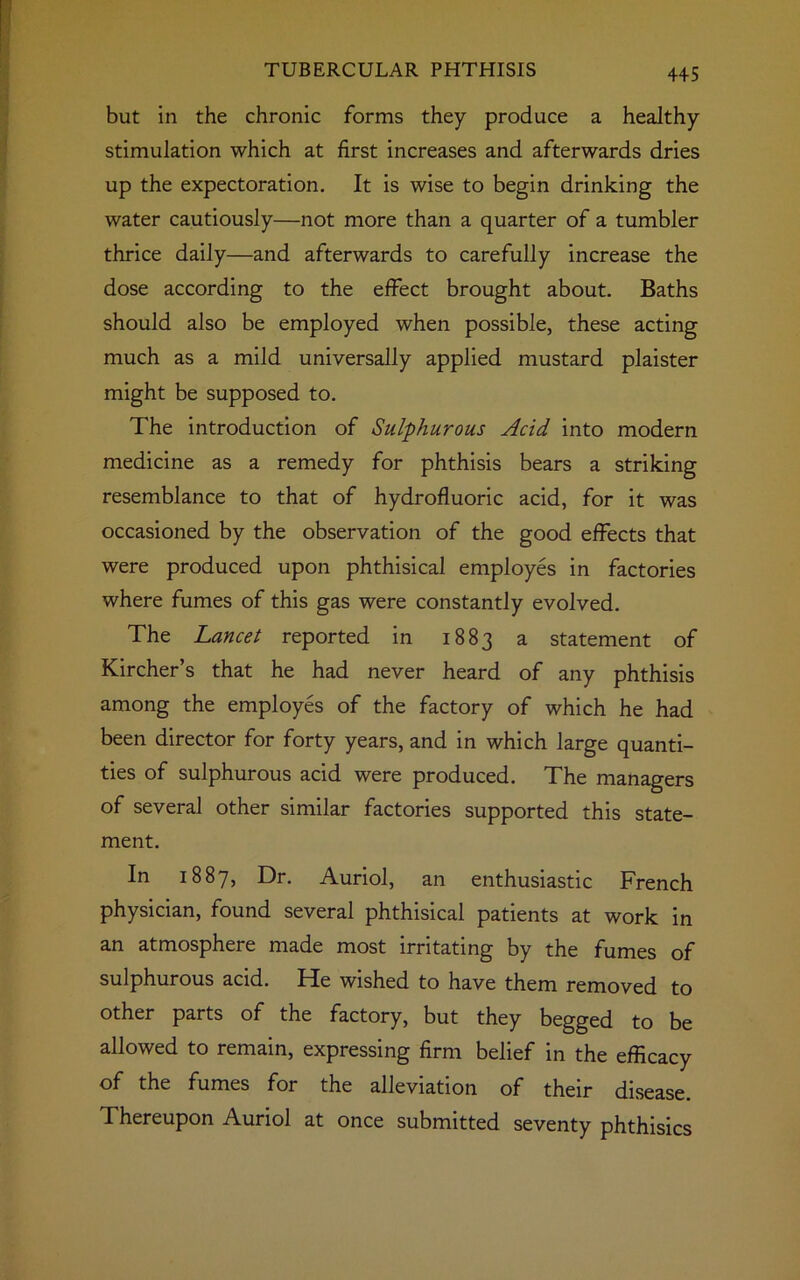 but in the chronic forms they produce a healthy stimulation which at first increases and afterwards dries up the expectoration. It is wise to begin drinking the water cautiously—not more than a quarter of a tumbler thrice daily—and afterwards to carefully increase the dose according to the effect brought about. Baths should also be employed when possible, these acting much as a mild universally applied mustard plaister might be supposed to. The introduction of Sulphurous Acid into modern medicine as a remedy for phthisis bears a striking resemblance to that of hydrofluoric acid, for it was occasioned by the observation of the good effects that were produced upon phthisical employes in factories where fumes of this gas were constantly evolved. The Lancet reported in 1883 a statement of Kircher’s that he had never heard of any phthisis among the employes of the factory of which he had been director for forty years, and in which large quanti- ties of sulphurous acid were produced. The managers of several other similar factories supported this state- ment. In 1887, Dr. Auriol, an enthusiastic French physician, found several phthisical patients at work in an atmosphere made most irritating by the fumes of sulphurous acid. He wished to have them removed to other parts of the factory, but they begged to be allowed to remain, expressing firm belief in the efficacy of the fumes for the alleviation of their disease. Thereupon Auriol at once submitted seventy phthisics