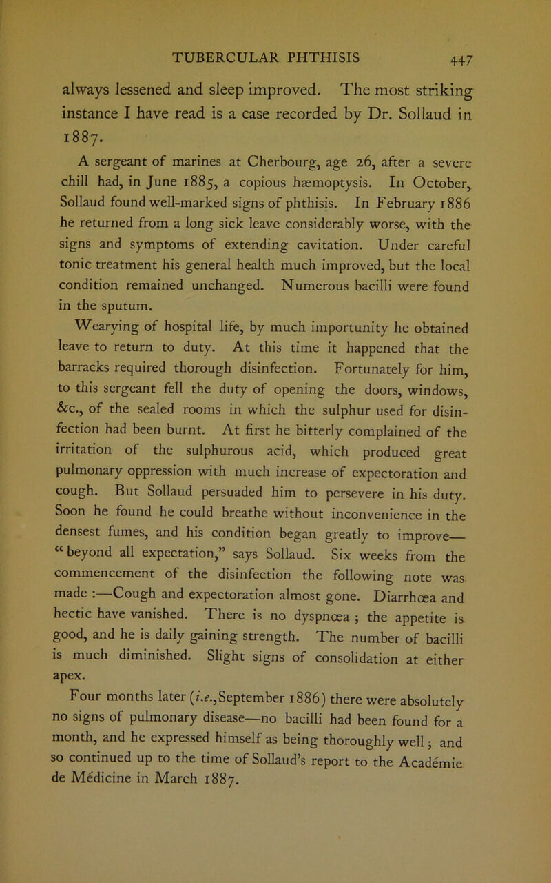 always lessened and sleep improved. The most striking instance I have read is a case recorded by Dr. Sollaud in 1887. A sergeant of marines at Cherbourg, age 26, after a severe chill had, in June 1885, a copious haemoptysis. In October, Sollaud found well-marked signs of phthisis. In February 1886 he returned from a long sick leave considerably worse, with the signs and symptoms of extending cavitation. Under careful tonic treatment his general health much improved, but the local condition remained unchanged. Numerous bacilli were found in the sputum. Wearying of hospital life, by much importunity he obtained leave to return to duty. At this time it happened that the barracks required thorough disinfection. Fortunately for him, to this sergeant fell the duty of opening the doors, windows, &c., of the sealed rooms in which the sulphur used for disin- fection had been burnt. At first he bitterly complained of the irritation of the sulphurous acid, which produced great pulmonary oppression with much increase of expectoration and cough. But Sollaud persuaded him to persevere in his duty. Soon he found he could breathe without inconvenience in the densest fumes, and his condition began greatly to improve “beyond all expectation,” says Sollaud. Six weeks from the commencement of the disinfection the following note was made :—Cough and expectoration almost gone. Diarrhoea and hectic have vanished. There is no dyspnoea ; the appetite is. good, and he is daily gaining strength. The number of bacilli is much diminished. Slight signs of consolidation at either apex. Four months later (z.^.,September 1886) there were absolutely no signs of pulmonary disease—no bacilli had been found for a month, and he expressed himself as being thoroughly well j and so continued up to the time of Sollaud’s report to the Academie de Medicine in March 1887.