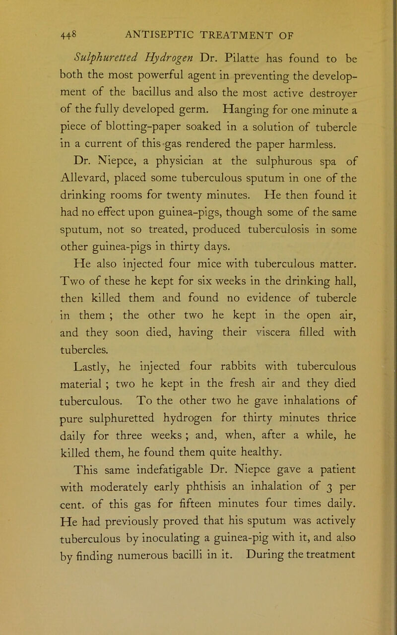 Sulphuretted, Hydrogen Dr. Pilatte has found to be both the most powerful agent in preventing the develop- ment of the bacillus and also the most active destroyer of the fully developed germ. Hanging for one minute a piece of blotting-paper soaked in a solution of tubercle in a current of this gas rendered the paper harmless. Dr. Niepce, a physician at the sulphurous spa of Allevard, placed some tuberculous sputum in one of the drinking rooms for twenty minutes. He then found it had no effect upon guinea-pigs, though some of the same sputum, not so treated, produced tuberculosis in some other guinea-pigs in thirty days. He also injected four mice with tuberculous matter. Two of these he kept for six weeks in the drinking hall, then killed them and found no evidence of tubercle in them ; the other two he kept in the open air, and they soon died, having their viscera filled with tubercles. Lastly, he injected four rabbits with tuberculous material ; two he kept in the fresh air and they died tuberculous. To the other two he gave inhalations of pure sulphuretted hydrogen for thirty minutes thrice daily for three weeks ; and, when, after a while, he killed them, he found them quite healthy. This same indefatigable Dr. Niepce gave a patient with moderately early phthisis an inhalation of 3 per cent, of this gas for fifteen minutes four times daily. He had previously proved that his sputum was actively tuberculous by inoculating a guinea-pig with it, and also by finding numerous bacilli in it. During the treatment