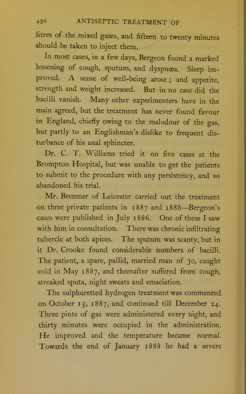 litres of the mixed gases, and fifteen to twenty minutes should be taken to inject them. In most cases, in a few days, Bergeon found a marked lessening of cough, sputum, and dyspnoea. Sleep im- proved. A sense of well-being arose ; and appetite, strength and weight increased. But in no case did the bacilli vanish. Many other experimenters have in the main agreed, but the treatment has never found favour in England, chiefly owing to the malodour of the gas, but partly to an Englishman’s dislike to frequent dis- turbance of his anal sphincter. Dr. C. T. Williams tried it on five cases at the Brompton Hospital, but was unable to get the patients to submit to the procedure with any persistency, and so abandoned his trial. Mr. Bremner of Leicester carried out the treatment on three private patients in 1887 and 1888—Bergeon’s cases were published in July 1886. One of these I saw with him in consultation. There was chronic infiltrating tubercle at both apices. The sputum was scanty, but in it Dr. Crooke found considerable numbers of bacilli. The patient, a spare, pallid, married man of 30, caught cold in May 1887, and thereafter suffered from cough, streaked sputa, night sweats and emaciation. The sulphuretted hydrogen treatment was commenced on October 15, 1887, and continued till December 24. Three pints of gas were administered every night, and thirty minutes were occupied in the administration. He improved and the temperature became normal. Towards the end of January 1888 he had a severe