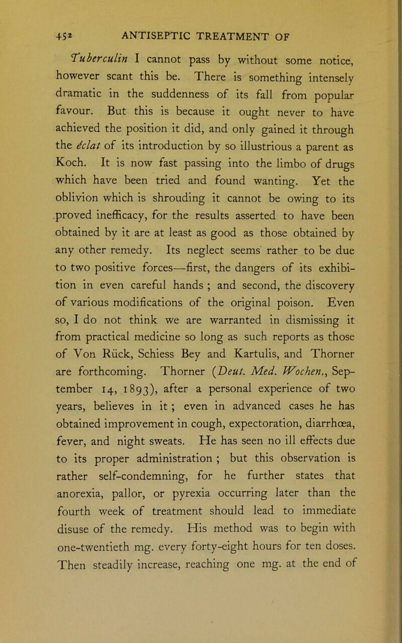 Tuberculin I cannot pass by without some notice, however scant this be. There is something intensely dramatic in the suddenness of its fall from popular favour. But this is because it ought never to have achieved the position it did, and only gained it through the dclat of its introduction by so illustrious a parent as Koch. It is now fast passing into the limbo of drugs which have been tried and found wanting. Yet the oblivion which is shrouding it cannot be owing to its proved inefficacy, for the results asserted to have been obtained by it are at least as good as those obtained by any other remedy. Its neglect seems rather to be due to two positive forces—first, the dangers of its exhibi- tion in even careful hands ; and second, the discovery of various modifications of the original poison. Even so, I do not think we are warranted in dismissing it from practical medicine so long as such reports as those of Von Ruck, Schiess Bey and Kartulis, and Thorner are forthcoming. Thorner ([Deut. Med. Wochen., Sep- tember 14, 1893), after a personal experience of two years, believes in it ; even in advanced cases he has obtained improvement in cough, expectoration, diarrhoea, fever, and night sweats. He has seen no ill effects due to its proper administration ; but this observation is rather self-condemning, for he further states that anorexia, pallor, or pyrexia occurring later than the fourth week of treatment should lead to immediate disuse of the remedy. His method was to begin with one-twentieth mg. every forty-eight hours for ten doses. Then steadily increase, reaching one mg. at the end of