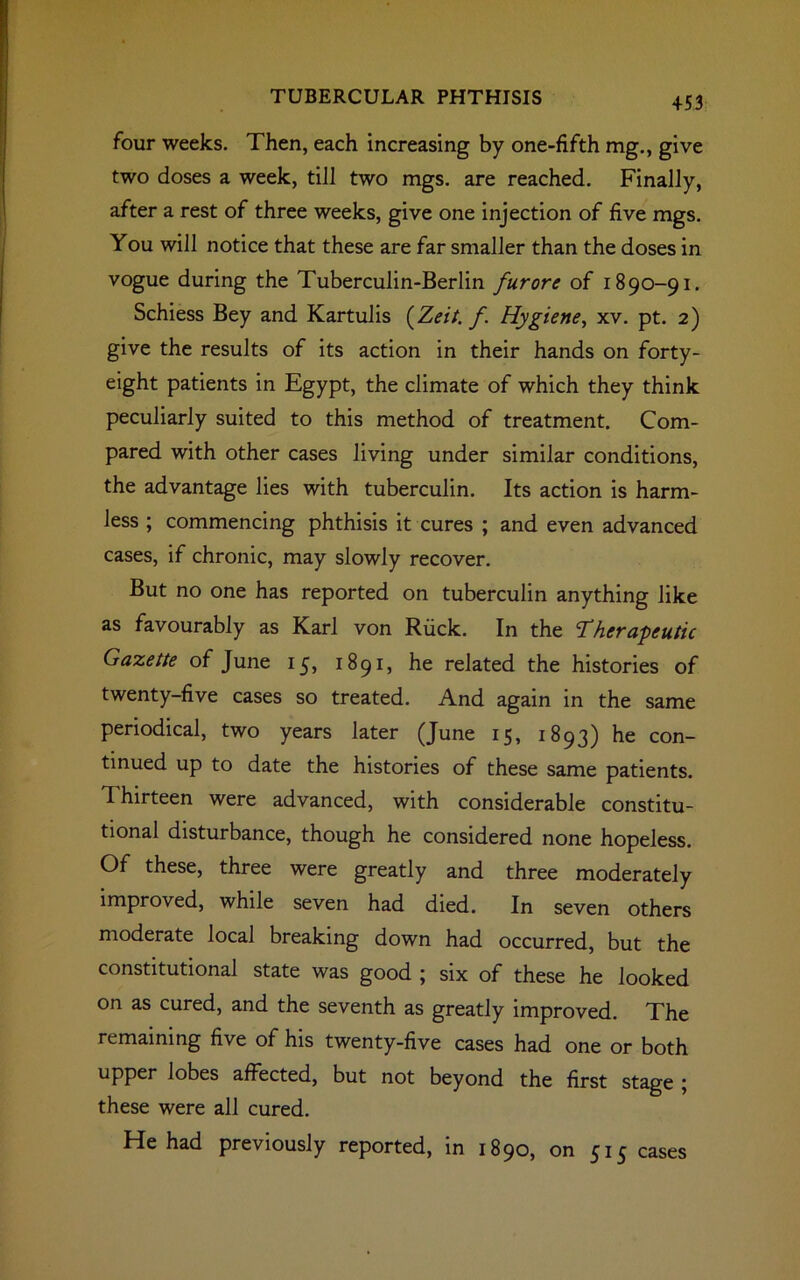 +53 four weeks. Then, each increasing by one-fifth mg., give two doses a week, till two mgs. are reached. Finally, after a rest of three weeks, give one injection of five mgs. You will notice that these are far smaller than the doses in vogue during the Tuberculin-Berlin furore of 1890-91. Schiess Bey and Kartulis (Zeit. f. Hygiene, xv. pt. 2) give the results of its action in their hands on forty- eight patients in Egypt, the climate of which they think peculiarly suited to this method of treatment. Com- pared with other cases living under similar conditions, the advantage lies with tuberculin. Its action is harm- less ; commencing phthisis it cures ; and even advanced cases, if chronic, may slowly recover. But no one has reported on tuberculin anything like as favourably as Karl von Ruck. In the Therapeutic Gazette of June 15, 1891, he related the histories of twenty-five cases so treated. And again in the same periodical, two years later (June 15, 1893) he con- tinued up to date the histories of these same patients. Thirteen were advanced, with considerable constitu- tional disturbance, though he considered none hopeless. Of these, three were greatly and three moderately improved, while seven had died. In seven others moderate local breaking down had occurred, but the constitutional state was good ; six of these he looked on as cured, and the seventh as greatly improved. The remaining five of his twenty-five cases had one or both upper lobes affected, but not beyond the first stage ; these were all cured. He had previously reported, in 1890, on 515 cases