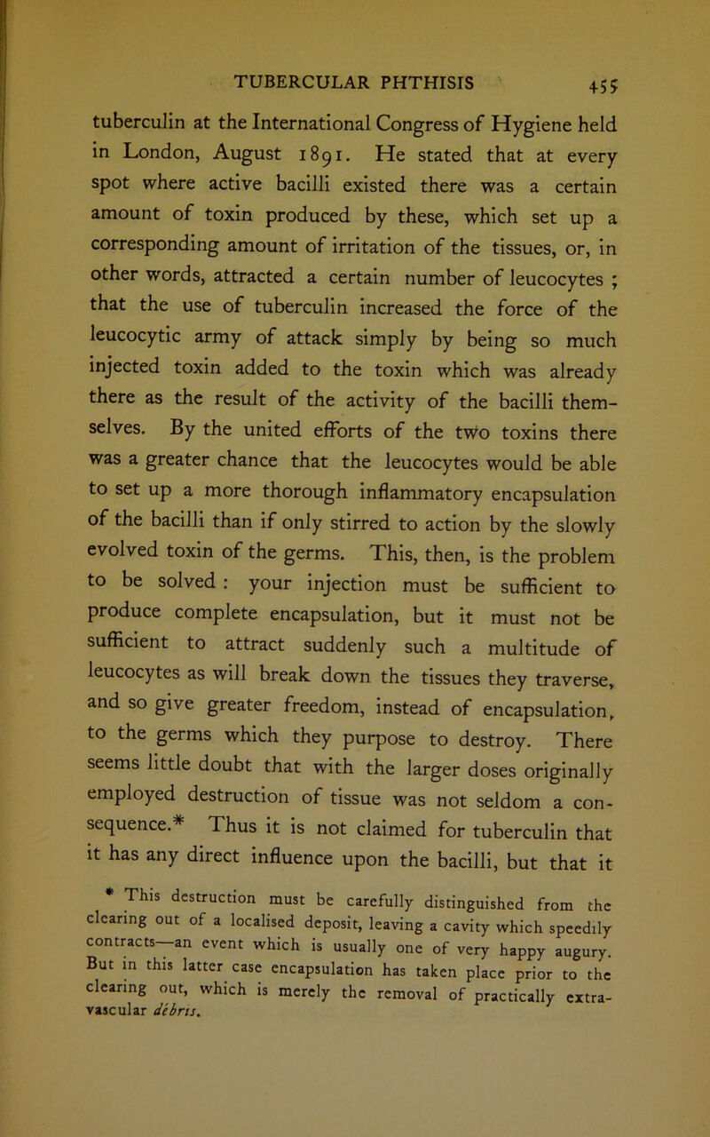 tuberculin at the International Congress of Hygiene held in London, August 1891. He stated that at every spot where active bacilli existed there was a certain amount of toxin produced by these, which set up a corresponding amount of irritation of the tissues, or, in other words, attracted a certain number of leucocytes ; that the use of tuberculin increased the force of the leucocytic army of attack simply by being so much injected toxin added to the toxin which was already there as the result of the activity of the bacilli them- selves. By the united efforts of the two toxins there was a greater chance that the leucocytes would be able to set up a more thorough inflammatory encapsulation of the bacilli than if only stirred to action by the slowly evolved toxin of the germs. This, then, is the problem to be solved : your injection must be sufficient to produce complete encapsulation, but it must not be sufficient to attract suddenly such a multitude of leucocytes as will break down the tissues they traverse, and so give greater freedom, instead of encapsulation, to the germs which they purpose to destroy. There seems little doubt that with the larger doses originally employed destruction of tissue was not seldom a con- sequence.* Thus it is not claimed for tuberculin that it has any direct influence upon the bacilli, but that it * This destruction must be carefully distinguished from the clearing out of a localised deposit, leaving a cavity which speedily contracts—an event which is usually one of very happy augury. But in this latter case encapsulation has taken place prior to the clearing out, which is merely the removal of practically extra- vascular debris.