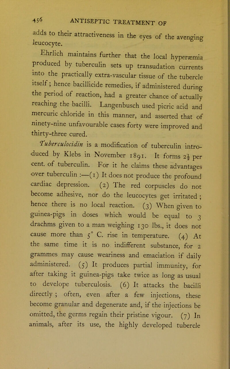 adds to their attractiveness in the eyes of the avenging leucocyte. Ehrlich maintains further that the local hyperasmia produced by tuberculin sets up transudation currents into the practically extra-vascular tissue of the tubercle itself; hence bacillicide remedies, if administered during the period of reaction, had a greater chance of actually reaching the bacilli. Langenbusch used picric acid and mercuric chloride in this manner, and asserted that of ninety-nine unfavourable cases forty were improved and thirty-three cured. 'Tuberculocidin is a modification of tuberculin intro- duced by Klebs in November 1891. It forms 2\ per cent, of tuberculin. For it he claims these advantages ■over tuberculin :—(1) It does not produce the profound cardiac depression. (2) The red corpuscles do not become adhesive, nor do the leucocytes get irritated ; hence there is no local reaction. (3) 'WEen given to guinea-pigs in doses which would be equal to 3 drachms given to a man weighing 130 lbs., it does not cause more than 50 C. rise in temperature. (4) At the same time it is no indifferent substance, for 2 grammes may cause weariness and emaciation if daily administered. (5) It produces partial immunity, for after taking it guinea-pigs take twice as long as usual to develope tuberculosis. (6) It attacks the bacilli directly ; often, even after a few injections, these become granular and degenerate and, if the injections be omitted, the germs regain their pristine vigour. (7) In animals, after its use, the highly developed tubercle