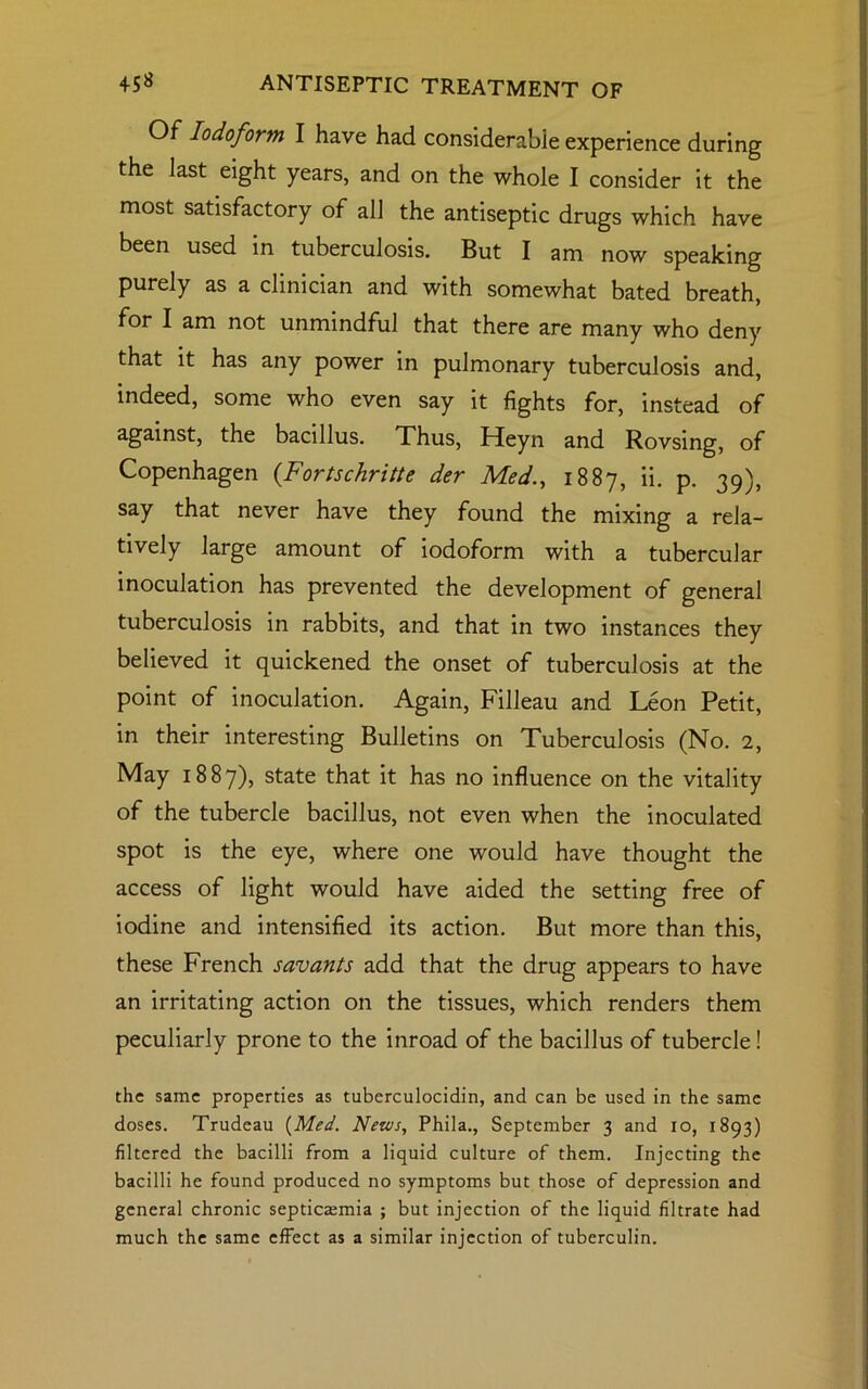 Of Iodoform I have had considerable experience during the last eight years, and on the whole I consider it the most satisfactory of all the antiseptic drugs which have been used in tuberculosis. But I am now speaking purely as a clinician and with somewhat bated breath, for I am not unmindful that there are many who deny that it has any power in pulmonary tuberculosis and, indeed, some who even say it fights for, instead of against, the bacillus. Thus, Heyn and Rovsing, of Copenhagen (.Fortschritte der Med., 1887, «• p. 39), say that never have they found the mixing a rela- tively large amount of iodoform with a tubercular inoculation has prevented the development of general tuberculosis in rabbits, and that in two instances they believed it quickened the onset of tuberculosis at the point of inoculation. Again, Filleau and Leon Petit, in their interesting Bulletins on Tuberculosis (No. 2, May 1887), state that it has no influence on the vitality of the tubercle bacillus, not even when the inoculated spot is the eye, where one would have thought the access of light would have aided the setting free of iodine and intensified its action. But more than this, these French savants add that the drug appears to have an irritating action on the tissues, which renders them peculiarly prone to the inroad of the bacillus of tubercle! the same properties as tuberculocidin, and can be used in the same doses. Trudeau {Med. News, Phila., September 3 and 10, 1893) filtered the bacilli from a liquid culture of them. Injecting the bacilli he found produced no symptoms but those of depression and general chronic septicaemia ; but injection of the liquid filtrate had much the same effect as a similar injection of tuberculin.
