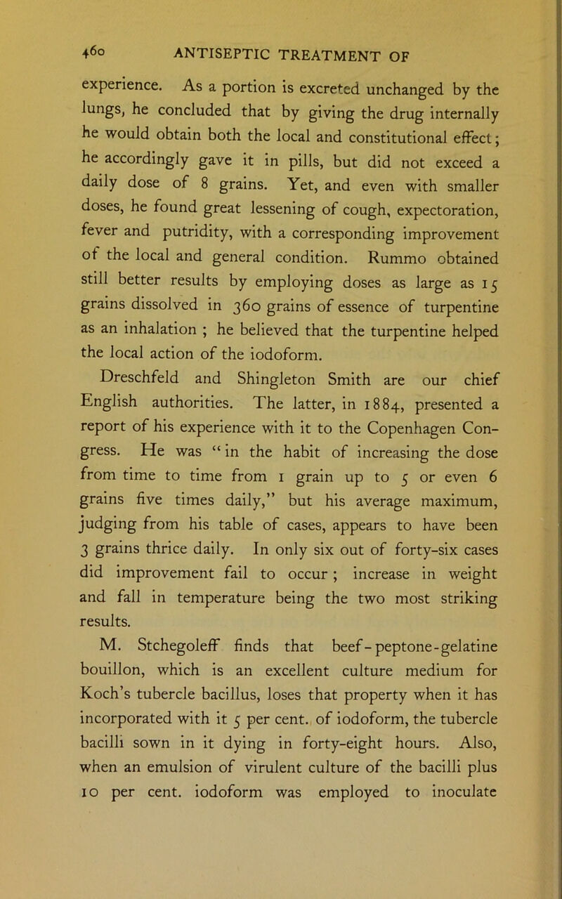 experience. As a portion is excreted unchanged by the lungs, he concluded that by giving the drug internally he would obtain both the local and constitutional effect; he accordingly gave it in pills, but did not exceed a daily dose of 8 grains. Yet, and even with smaller doses, he found great lessening of cough, expectoration, fever and putridity, with a corresponding improvement of the local and general condition. Rummo obtained still better results by employing doses as large as 15 grains dissolved in 360 grains of essence of turpentine as an inhalation ; he believed that the turpentine helped the local action of the iodoform. Dreschfeld and Shingleton Smith are our chief English authorities. The latter, in 1884, presented a report of his experience with it to the Copenhagen Con- gress. He was “ in the habit of increasing the dose from time to time from 1 grain up to 5 or even 6 grains five times daily,” but his average maximum, judging from his table of cases, appears to have been 3 grains thrice daily. In only six out of forty-six cases did improvement fail to occur; increase in weight and fall in temperature being the two most striking results. M. Stchegoleff finds that beef-peptone-gelatine bouillon, which is an excellent culture medium for Koch’s tubercle bacillus, loses that property when it has incorporated with it 5 per cent, of iodoform, the tubercle bacilli sown in it dying in forty-eight hours. Also, when an emulsion of virulent culture of the bacilli plus 10 per cent, iodoform was employed to inoculate