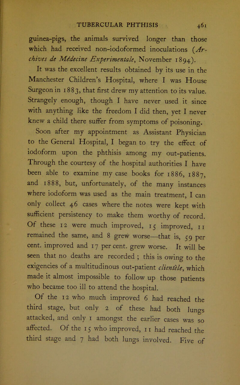 guinea-pigs, the animals survived longer than those which had received non-iodoformed inoculations (Ar- chives de Mddecine Experimentale, November 1894). It was the excellent results obtained by its use in the Manchester Children’s Hospital, where I was House Surgeon in 1883, that first drew my attention to its value. Strangely enough, though I have never used it since with anything like the freedom I did then, yet I never knew a child there suffer from symptoms of poisoning. Soon after my appointment as Assistant Physician to the General Hospital, I began to try the effect of iodoform upon the phthisis among my out-patients. Through the courtesy of the hospital authorities I have been able to examine my case books for 1886, 1887, and 1888, but, unfortunately, of the many instances where iodoform was used as the main treatment, I can only collect 46 cases where the notes were kept with sufficient persistency to make them worthy of record. Of these 12 were much improved, 15 improved, 11 remained the same, and 8 grew worse—that is, 59 per cent, improved and 17 per cent, grew worse. It will be seen that no deaths are recorded ; this is owing to the exigencies of a multitudinous out-patient clientele, which made it almost impossible to follow up those patients who became too ill to attend the hospital. Of the 12 who much improved 6 had reached the third stage, but only 2 of these had both Jungs attacked, and only 1 amongst the earlier cases was so affected. Of the 15 who improved, 11 had reached the third stage and 7 had both lungs involved. Five of