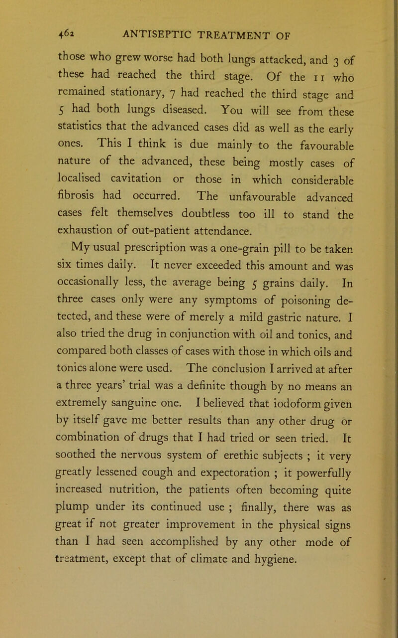 those who grew worse had both lungs attacked, and 3 of these had reached the third stage. Of the n who remained stationary, 7 had reached the third stage and 5 had both lungs diseased. You will see from these statistics that the advanced cases did as well as the early ones. This I think is due mainly to the favourable nature of the advanced, these being mostly cases of localised cavitation or those in which considerable fibrosis had occurred. The unfavourable advanced cases felt themselves doubtless too ill to stand the exhaustion of out-patient attendance. My usual prescription was a one-grain pill to be taken six times daily. It never exceeded this amount and was occasionally less, the average being 5 grains daily. In three cases only were any symptoms of poisoning de- tected, and these were of merely a mild gastric nature. I also tried the drug in conjunction with oil and tonics, and compared both classes of cases with those in which oils and tonics alone were used. The conclusion I arrived at after a three years’ trial was a definite though by no means an extremely sanguine one. I believed that iodoform given by itself gave me better results than any other drug or combination of drugs that I had tried or seen tried. It soothed the nervous system of erethic subjects ; it very greatly lessened cough and expectoration ; it powerfully increased nutrition, the patients often becoming quite plump under its continued use ; finally, there was as great if not greater improvement in the physical signs than I had seen accomplished by any other mode of treatment, except that of climate and hygiene.