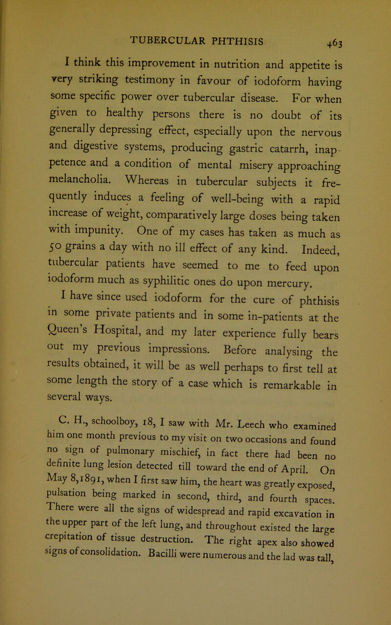 I think this improvement in nutrition and appetite is very striking testimony in favour of iodoform having some specific power over tubercular disease. For when given to healthy persons there is no doubt of its generally depressing effect, especially upon the nervous and digestive systems, producing gastric catarrh, inap- petence and a condition of mental misery approaching melancholia. Whereas in tubercular subjects it fre- quently induces a feeling of well-being with a rapid increase of weight, comparatively large doses being taken with impunity. One of my cases has taken as much as 50 grains a day with no ill effect of any kind. Indeed, tubercular patients have seemed to me to feed upon iodoform much as syphilitic ones do upon mercury. I have since used iodoform for the cure of phthisis in some private patients and in some in-patients at the Queen s Hospital, and my later experience fully bears out my previous impressions. Before analysing the results obtained, it will be as well perhaps to first tell at some length the story of a case which is remarkable in several ways. C. H., schoolboy, 18, I saw with Mr. Leech who examined him one month previous to my visit on two occasions and found no sign of pulmonary mischief, in fact there had been no definite lung lesion detected till toward the end of April. On May 8,1891, when I first saw him, the heart was greatly exposed, pulsation being marked in second, third, and fourth spaces! There were all the signs of widespread and rapid excavation in the upper part of the left lung, and throughout existed the large crepitation of tissue destruction. The right apex also showed signs of consolidation. Bacilli were numerous and the lad was tall,
