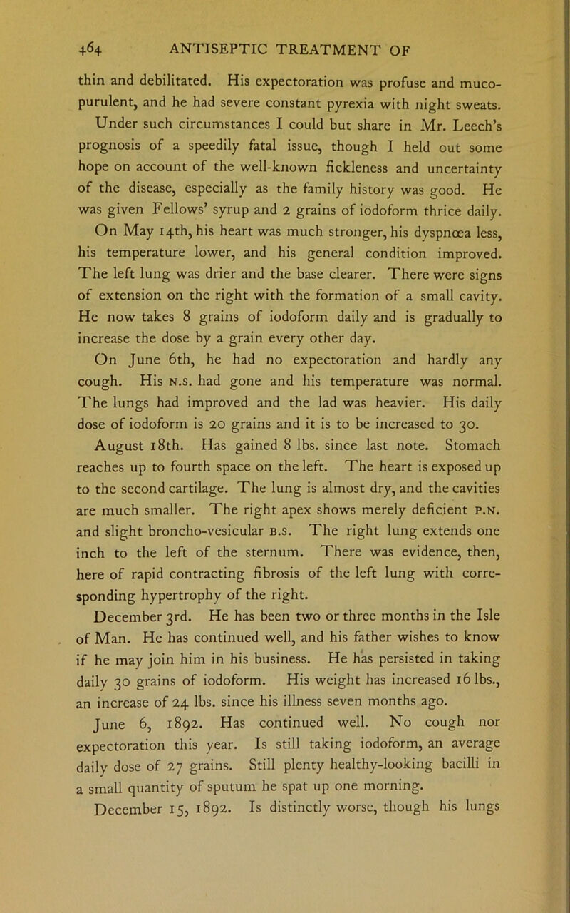 thin and debilitated. His expectoration was profuse and muco- purulent, and he had severe constant pyrexia with night sweats. Under such circumstances I could but share in Mr. Leech’s prognosis of a speedily fatal issue, though I held out some hope on account of the well-known fickleness and uncertainty of the disease, especially as the family history was good. He was given Fellows’ syrup and 2 grains of iodoform thrice daily. On May 14th, his heart was much stronger, his dyspnoea less, his temperature lower, and his general condition improved. The left lung was drier and the base clearer. There were signs of extension on the right with the formation of a small cavity. He now takes 8 grains of iodoform daily and is gradually to increase the dose by a grain every other day. On June 6th, he had no expectoration and hardly any cough. His N.s. had gone and his temperature was normal. The lungs had improved and the lad was heavier. His daily dose of iodoform is 20 grains and it is to be increased to 30. August 18th. Has gained 8 lbs. since last note. Stomach reaches up to fourth space on the left. The heart is exposed up to the second cartilage. The lung is almost dry, and the cavities are much smaller. The right apex shows merely deficient p.n. and slight broncho-vesicular B.s. The right lung extends one inch to the left of the sternum. There was evidence, then, here of rapid contracting fibrosis of the left lung with corre- sponding hypertrophy of the right. December 3rd. He has been two or three months in the Isle of Man. He has continued well, and his father wishes to know if he may join him in his business. He has persisted in taking daily 30 grains of iodoform. His weight has increased 16 lbs., an increase of 24 lbs. since his illness seven months ago. June 6, 1892. Has continued well. No cough nor expectoration this year. Is still taking iodoform, an average daily dose of 27 grains. Still plenty healthy-looking bacilli in a small quantity of sputum he spat up one morning. December 15, 1892. Is distinctly worse, though his lungs