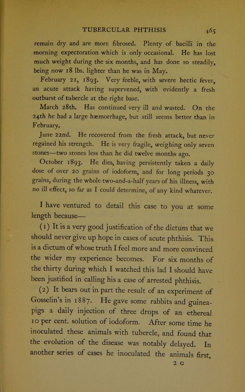 remain dry and are more fibrosed. Plenty of bacilli in the morning expectoration which is only occasional. He has lost much weight during the six months, and has done so steadily, being now 18 lbs. lighter than he was in May. February 21, 1893. Very feeble, with severe hectic fever, an acute attack having supervened, with evidently a fresh outburst of tubercle at the right base. March 28th. Has continued very ill and wasted. On the 24th he had a large haemorrhage, but still seems better than in F ebruary. June 22nd. He recovered from the fresh attack, but never regained his strength. He is very fragile, weighing only seven stones—two stones less than he did twelve months ago. October 1893. dies, having persistently taken a daily dose of over 20 grains of iodoform, and for long periods 30 grains, during the whole two-and-a-half years of his illness, with no ill effect, so far as I could determine, of any kind whatever. I have ventured to detail this case to you at some length because— (1) It is a very good justification of the dictum that we should never give up hope in cases of acute phthisis. This is a dictum of whose truth I feel more and more convinced the wider my experience becomes. For six months of the thirty during which I watched this lad I should have been justified in calling his a case of arrested phthisis. (2) It bears out in part the result of an experiment of Gosselin’s in 1887. He gave some rabbits and guinea- pigs a daily injection of three drops of an ethereal 10 per cent, solution of iodoform. After some time he inoculated these animals with tubercle, and found that the evolution of the disease was notably delayed. In another series of cases he inoculated the animals first, 2 c