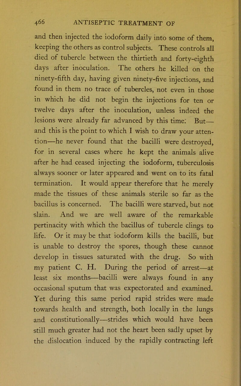 and then injected the iodoform daily into some of them, keeping the others as control subjects. These controls all died of tubercle between the thirtieth and forty-eighth days after inoculation. The others he killed on the ninety-fifth day, having given ninety-five injections, and found in them no trace of tubercles, not even in those in which he did not begin the injections for ten or twelve days after the inoculation, unless indeed the lesions were already far advanced by this time; But and this is the point to which I wish to draw your atten- tion—he never found that the bacilli were destroyed, for in several cases where he kept the animals alive after he had ceased injecting the iodoform, tuberculosis always sooner or later appeared and went on to its fatal termination. It would appear therefore that he merely made the tissues of these animals sterile so far as the bacillus is concerned. The bacilli were starved, but not slain. And we are well aware of the remarkable pertinacity with which the bacillus of tubercle clings to life. Or it may be that iodoform kills the bacilli, but is unable to destroy the spores, though these cannot develop in tissues saturated with the drug. So with my patient C. H. During the period of arrest—at least six months—bacilli were always found in any occasional sputum that was expectorated and examined. Yet during this same period rapid strides were made towards health and strength, both locally in the lungs and constitutionally—strides which would have been still much greater had not the heart been sadly upset by the dislocation induced by the rapidly contracting left