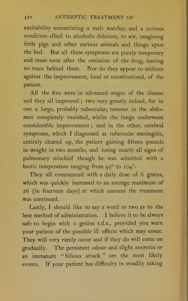 excitability necessitating a male watcher, and a curious condition allied to alcoholic delirium, to wit, imagining little pigs and other curious animals and things upon the bed. But all these symptoms are purely temporary and cease soon after the omission of the drug, leaving no trace behind them. Nor do they appear to militate against the improvement, local or constitutional, of the patient. All the five were in advanced stages of the disease and they all improved ; two very greatly indeed, for in one a large, probably tubercular, tumour in the abdo- men completely vanished, whilst the lungs underwent considerable improvement; and in the other, cerebral symptoms, which I diagnosed as tubercular meningitis, entirely cleared up, the patient gaining fifteen pounds in weight in two months, and losing nearly all signs of pulmonary mischief though he was admitted with a hectic temperature ranging from 95° to 104°. They all commenced with a daily dose of 6 grains, which was quickly increased to an average maximum of 26 (in fourteen days) at which amount the treatment was continued. Lastly, I should like to say a word or two as to the best method of administration. I believe it to be always safe to begin with 2 grains t.d.s., provided you warn your patient of the possible ill effects which may ensue. They will very rarely occur and if they do will come on gradually. The persistent odour and slight anorexia or an immature “ bilious attack ” are the most likely events. If your patient has difficulty in steadily taking