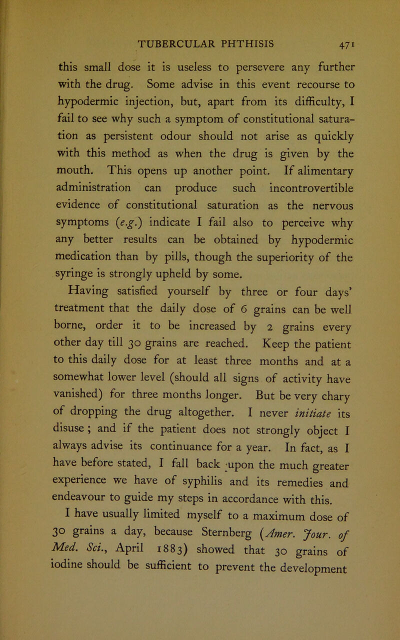 this small dose it is useless to persevere any further with the drug. Some advise in this event recourse to hypodermic injection, but, apart from its difficulty, I fail to see why such a symptom of constitutional satura- tion as persistent odour should not arise as quickly with this method as when the drug is given by the mouth. This opens up another point. If alimentary administration can produce such incontrovertible evidence of constitutional saturation as the nervous symptoms (<?.£.) indicate I fail also to perceive why any better results can be obtained by hypodermic medication than by pills, though the superiority of the syringe is strongly upheld by some. Having satisfied yourself by three or four days’ treatment that the daily dose of 6 grains can be well borne, order it to be increased by 2 grains every other day till 30 grains are reached. Keep the patient to this daily dose for at least three months and at a somewhat lower level (should all signs of activity have vanished) for three months longer. But be very chary of dropping the drug altogether. I never initiate its disuse ; and if the patient does not strongly object I always advise its continuance for a year. In fact, as I have before stated, I fall back -upon the much greater experience we have of syphilis and its remedies and endeavour to guide my steps in accordance with this. I have usually limited myself to a maximum dose of 30 grains a day, because Sternberg (Amer. Jour, of Med. Sci., April 1883) showed that 30 grains of iodine should be sufficient to prevent the development