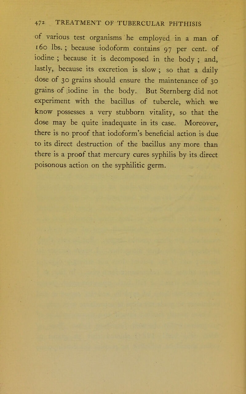 of various test organisms he employed in a man of 160 lbs. ; because iodoform contains 97 per cent, of iodine ; because it is decomposed in the body ; and, lastly, because its excretion is slow ; so that a daily dose of 30 grains should ensure the maintenance of 30 grains of iodine in the body. But Sternberg did not experiment with the bacillus of tubercle, which we know possesses a very stubborn vitality, so that the dose may be quite inadequate in its case. Moreover, there is no proof that iodoform’s beneficial action is due to its direct destruction of the bacillus any more than there is a proof that mercury cures syphilis by its direct poisonous action on the syphilitic germ.