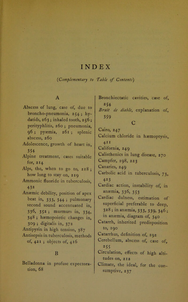 INDEX (>Complementary to Table of Contejits) A Abscess of lung, case of, due to broncho-pneumonia, 254; hy- datids, 263 ; inhaled tooth, 256; perityphlitis, 260 ; pneumonia, 96 ; pyaemia, 261 ; splenic abscess, 260 Adolescence, growth of heart in, 354 Alpine treatment, cases suitable for, 214 Alps, the, when to go to, 218 ; how long to stay on, 219 Ammonic fluoride in tuberculosis, 432 Anaemic debility, position of apex beat in, 333, 344 ; pulmonary second sound accentuated in, 336, 352 ; murmurs in, 334, 348 ; haemopoietic changes in, 309 ; digitalis in, 372 Antipyrin in high tension, 387 Antisepsis in tuberculosis, methods of, 421 ; objects of, 416 B Belladonna in profuse expectora- tion, 68 Bronchiectatic cavities, case of, 254 Bruit de diable, explanation of, 359 C Cairo, 247 Calcium chloride in haemoptysis,. 411 California, 249 Calisthenics in lung disease, 270 Campfer, 198, 223 Canaries, 249 Carbolic acid in tuberculosis, 73, 423 Cardiac action, instability of, in anaemia, 336, 353 Cardiac dulness, estimation of superficial preferable to deep, 328 ; in anaemia, 333, 339, 346 • in anaemia, diagram of, 340 Catarrh, inherited predisposition to, 190 Catarrhus, definition of, 192 Cerebellum, abscess of, case of,. 255 Circulation, effects of high alti- tudes on, 2x2 Climate, the ideal, for the con- sumptive, 237