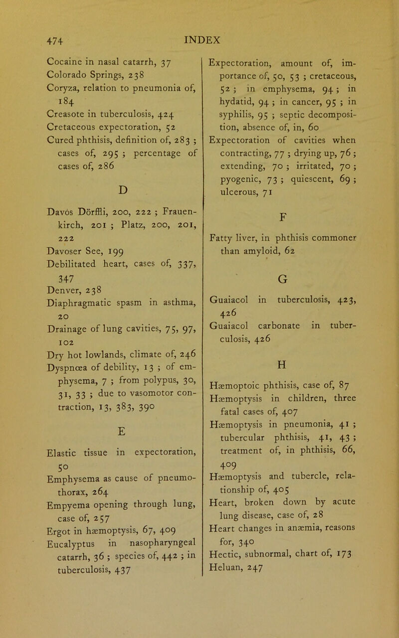 Cocaine in nasal catarrh, 37 Colorado Springs, 238 Coryza, relation to pneumonia of, 184 Creasote in tuberculosis, 424 Cretaceous expectoration, 52 Cured phthisis, definition of, 283 ; cases of, 295 ; percentage of cases of, 286 D Davos Dorffli, 200, 222 ; Frauen- kirch, 201 ; Platz, 200, 201, 222 Davoser See, 199 Debilitated heart, cases of, 337, 3+7 Denver, 238 Diaphragmatic spasm in asthma, 20 Drainage of lung cavities, 75, 97, 102 Dry hot lowlands, climate of, 246 Dyspnoea of debility, 13 ; of em- physema, 7 ; from polypus, 30, 31, 33 ; due to vasomotor con- traction, 13, 383, 390 E Elastic tissue in expectoration, 5° Emphysema as cause of pneumo- thorax, 264 Empyema opening through lung, case of, 257 Ergot in haemoptysis, 67, 409 Eucalyptus in nasopharyngeal catarrh, 36 ; species of, 442 ; in tuberculosis, 437 Expectoration, amount of, im- portance of, 50, 53 ; cretaceous, 52 ; in emphysema, 94 ; in hydatid, 94 ; in cancer, 95 ; in syphilis, 95 ; septic decomposi- tion, absence of, in, 60 Expectoration of cavities when contracting, 77 ; drying up, 76 ; extending, 70 ; irritated, 70 ; pyogenic, 73 ; quiescent, 69 ; ulcerous, 71 F Fatty liver, in phthisis commoner than amyloid, 62 G Guaiacol in tuberculosis, 423, 426 Guaiacol carbonate in tuber- culosis, 426 H Haemoptoic phthisis, case of, 87 Haemoptysis in children, three fatal cases of, 407 Haemoptysis in pneumonia, 41 ; tubercular phthisis, 41, 43 ; treatment of, in phthisis, 66, +°9 Haemoptysis and tubercle, rela- tionship of, 405 Heart, broken down by acute lung disease, case of, 28 Heart changes in anaemia, reasons for, 340 Hectic, subnormal, chart of, 173 Heluan, 247