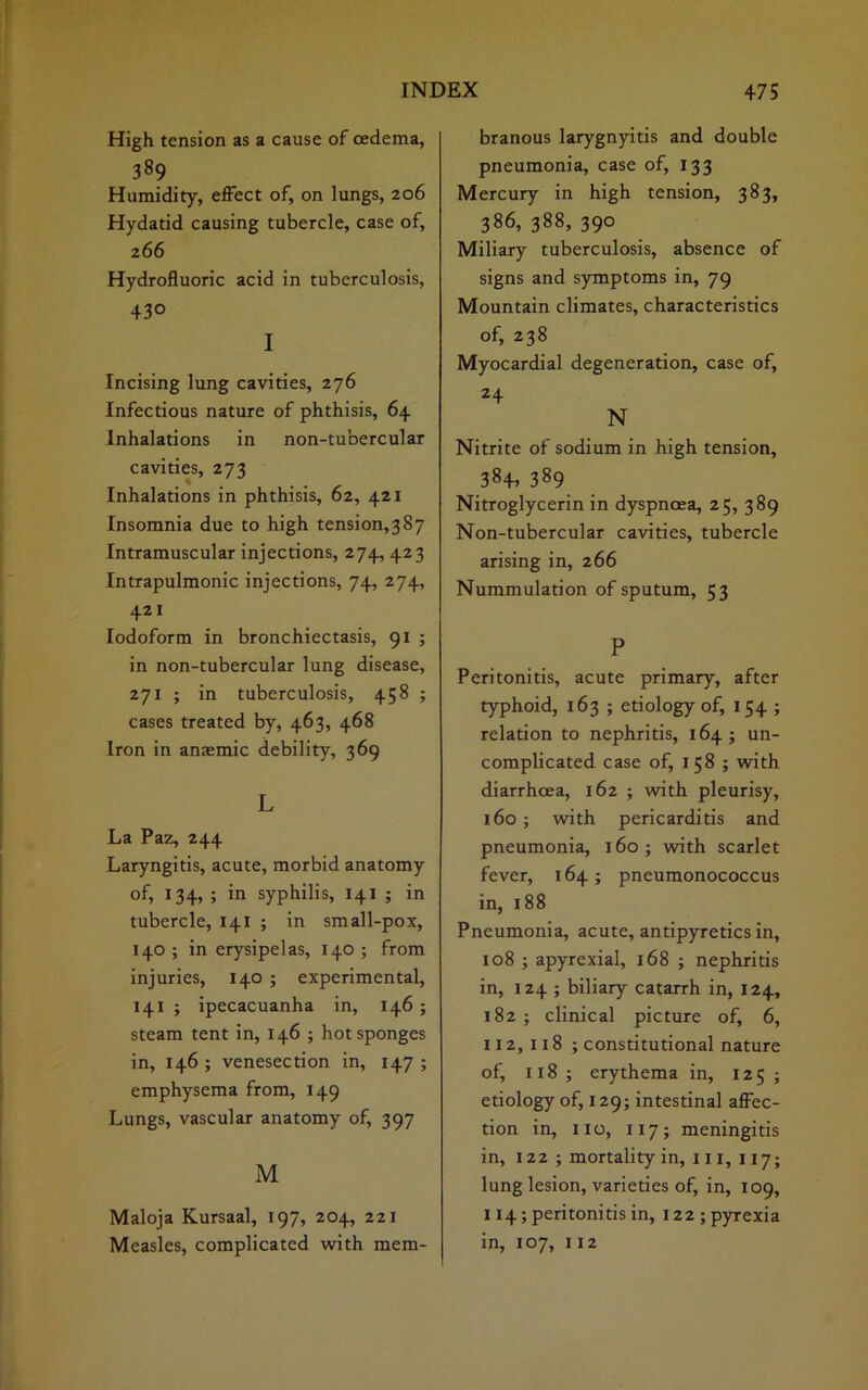 High tension as a cause of oedema, 389 Humidity, effect of, on lungs, 206 Hydatid causing tubercle, case of, 266 Hydrofluoric acid in tuberculosis, 43° I Incising lung cavities, 276 Infectious nature of phthisis, 64 Inhalations in non-tubercular cavities, 273 Inhalations in phthisis, 62, 421 Insomnia due to high tension^ 87 Intramuscular injections, 274, 423 Intrapulmonic injections, 74, 274, 421 Iodoform in bronchiectasis, 91 ; in non-tubercular lung disease, 271 ; in tuberculosis, 458 ; cases treated by, 463, 468 Iron in anaemic debility, 369 L La Paz, 244 Laryngitis, acute, morbid anatomy of, 134, ; in syphilis, 141 ; in tubercle, 141 ; in small-pox, 140 ; in erysipelas, 140 ; from injuries, 140 ; experimental, 141 ; ipecacuanha in, 146 ; steam tent in, 146 ; hot sponges in, 146; venesection in, 147; emphysema from, 149 Lungs, vascular anatomy of, 397 M Maloja Kursaal, 197, 204, 221 Measles, complicated with mem- branous larygnyitis and double pneumonia, case of, 133 Mercury in high tension, 383, 386, 388, 390 Miliary tuberculosis, absence of signs and symptoms in, 79 Mountain climates, characteristics of, 238 Myocardial degeneration, case of, 24 N Nitrite of sodium in high tension, 384, 389 Nitroglycerin in dyspnoea, 25, 389 Non-tubercular cavities, tubercle arising in, 266 Nummulation of sputum, 53 P Peritonitis, acute primary, after typhoid, 163 ; etiology of, 154 ; relation to nephritis, 164; un- complicated case of, 158 ; with diarrhoea, 162 ; with pleurisy, 160 ; with pericarditis and pneumonia, 160 ; with scarlet fever, 164; pneumonococcus in, 188 Pneumonia, acute, antipyretics in, 108 ; apyrexial, 168 ; nephritis in, 124 ; biliary catarrh in, 124, 182 ; clinical picture of, 6, 112,118 ; constitutional nature of, 118 ; erythema in, 125 ; etiology of, 129; intestinal affec- tion in, 110, 117; meningitis in, 122 ; mortality in, 111, 117; lung lesion, varieties of, in, 109, 114; peritonitis in, 122; pyrexia in, 107, 112