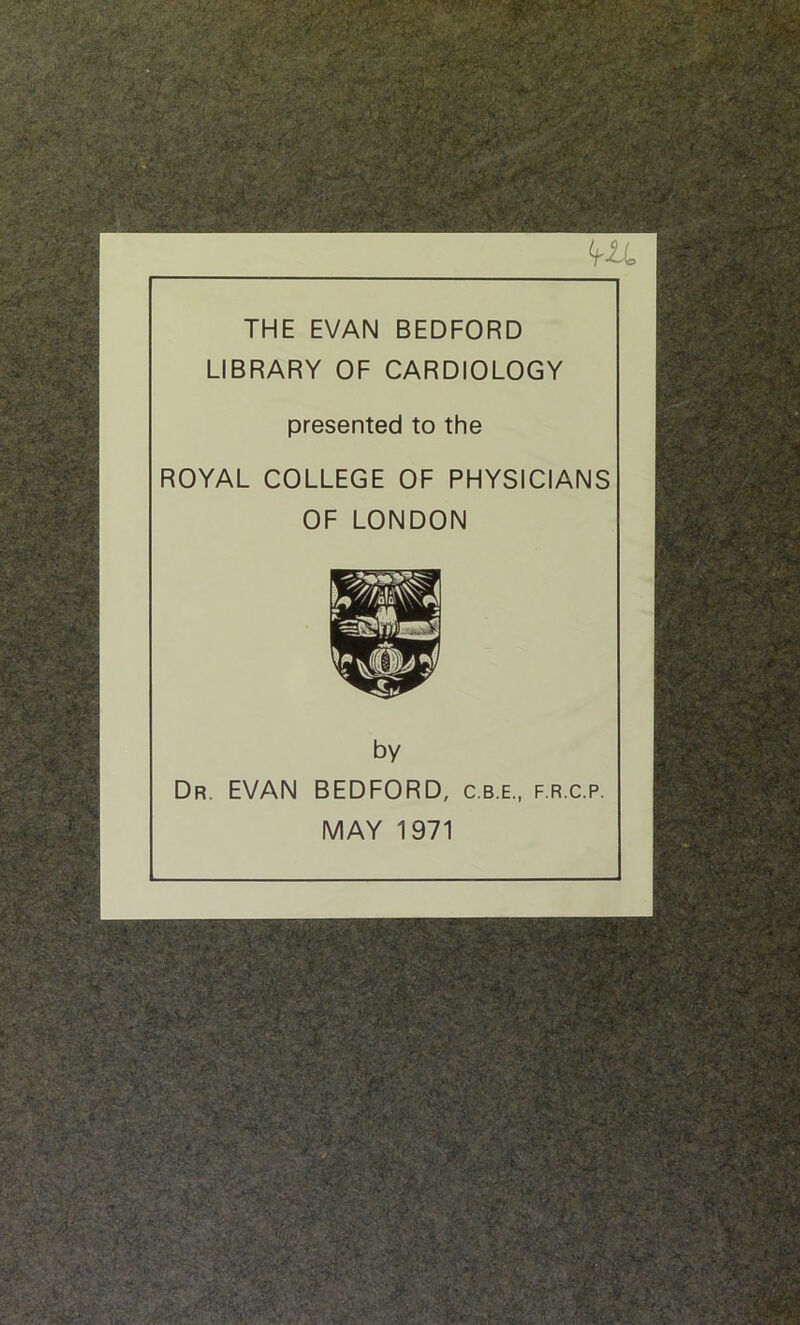 THE EVAN BEDFORD LIBRARY OF CARDIOLOGY presented to the ROYAL COLLEGE OF PHYSICIANS OF LONDON by Dr. EVAN BEDFORD, c.b.e., f.r.c.p. MAY 1971