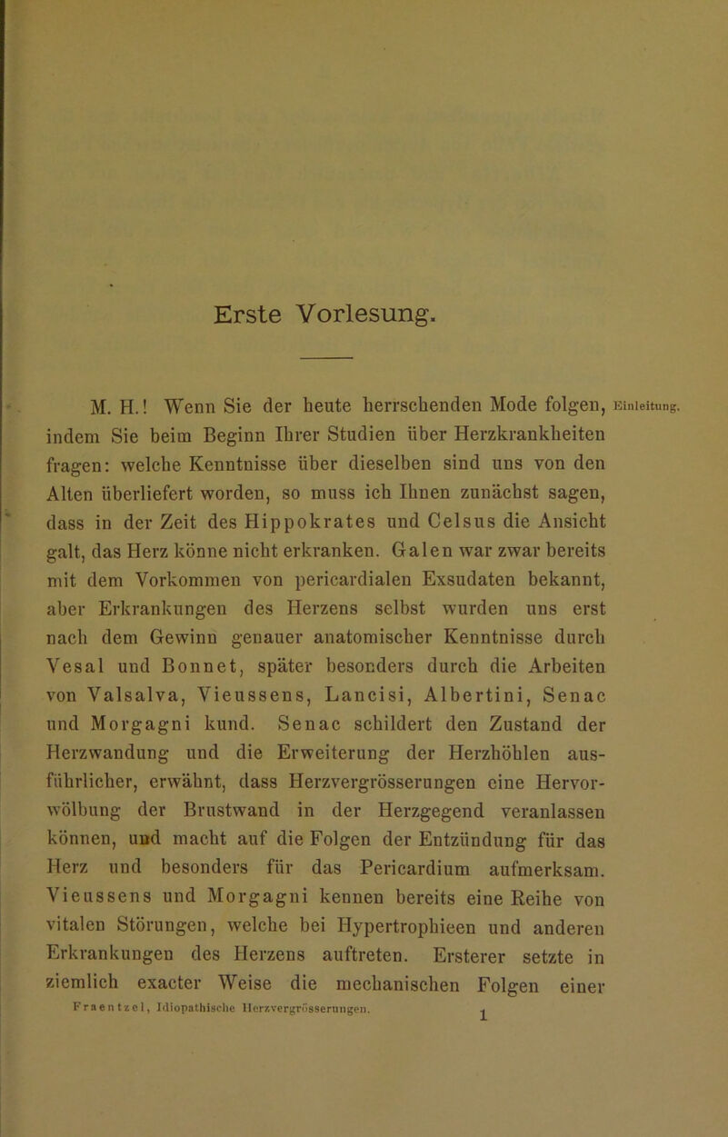 Erste Vorlesung. M. H.! Wenn Sie der heute herrschenden Mode folgen, Einleitung, indem Sie beim Beginn Ihrer Studien über Herzkrankheiten fragen: welche Kenntnisse über dieselben sind uns von den Alten überliefert worden, so muss ich Ihnen zunächst sagen, dass in der Zeit des Hippokrates und Celsus die Ansicht galt, das Herz könne nicht erkranken. Galen war zwar bereits mit dem Vorkommen von pericardialen Exsudaten bekannt, aber Erkrankungen des Herzens selbst wurden uns erst nach dem Gewinn genauer anatomischer Kenntnisse durch Vesal und Bonnet, später besonders durch die Arbeiten von Valsalva, Vieussens, Lancisi, Albertini, Senac und Morgagni kund. Senac schildert den Zustand der Herzwandung und die Erweiterung der Herzhöhlen aus- führlieher, erwähnt, dass Herzvergrösserungen eine Hervor- wölbung der Brustwand in der Herzgegend veranlassen können, und macht auf die Folgen der Entzündung für das Herz und besonders für das Pericardium aufmerksam. Vieussens und Morgagni kennen bereits eine Eeihe von vitalen Störungen, welche bei Hypertrophieen und anderen Erkrankungen des Herzens auftreten. Ersterer setzte in ziemlich exacter Weise die mechanischen Folgen einer Fraentzcl, Idiopathische Herzvergrösserungen.