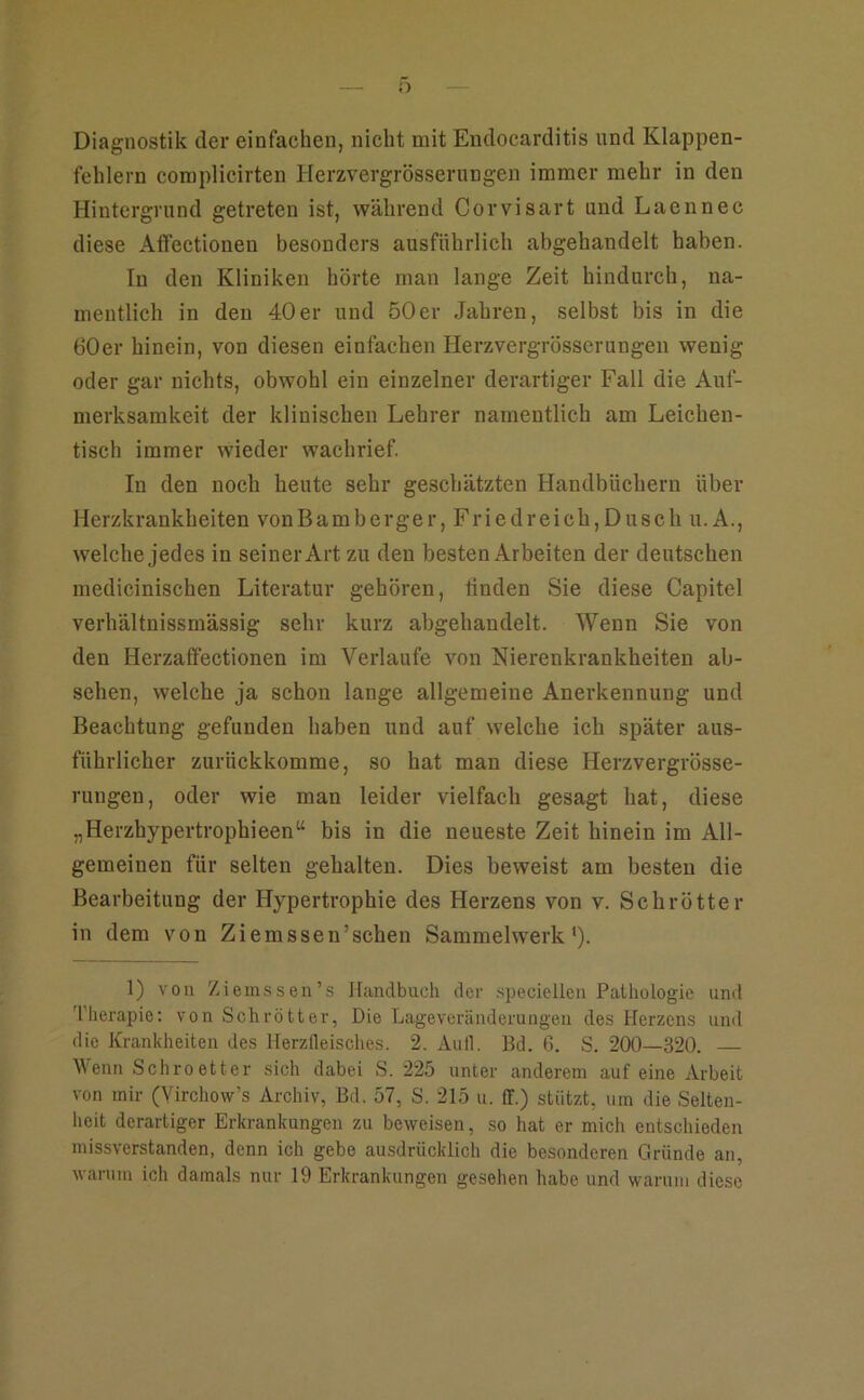 Diagnostik der einfachen, nicht mit Endocarditis und Klappen- fehlern complicirten Herzvergrösserungen immer mehr in den Hintergrund getreten ist, während Corvisart und Laennec diese Aflfectionen besonders ausführlieh abgehandelt haben. In den Kliniken hörte man lange Zeit hindurch, na- mentlich in den 40er und 50er Jahren, selbst bis in die 60er hinein, von diesen einfachen Herzvergrösserungen wenig oder gar nichts, obwohl ein einzelner derartiger Fall die Auf- merksamkeit der klinischen Lehrer namentlich am Leichen- tisch immer wieder waehrief. In den noch heute sehr geschätzten Handbüchern über Herzkrankheiten vonBamberger, Friedreich,Duseh u. A., welche jedes in seiner Art zu den besten Arbeiten der deutschen medicinischen Literatur gehören, linden Sie diese Capitel verhältnissmässig sehr kurz abgehandelt. Wenn Sie von den Herzaffectionen im Verlaufe von Nierenkrankheiten ab- sehen, welche ja schon lange allgemeine Anerkennung und Beachtung gefunden haben und auf welche ich später aus- führlicher zurückkomme, so hat man diese Herzvergrösse- rungen, oder wie man leider vielfach gesagt hat, diese „Herzhypertrophieen“ bis in die neueste Zeit hinein im All- gemeinen für selten gehalten. Dies beweist am besten die Bearbeitung der Hypertrophie des Herzens von v. Schrötter in dem von Ziemssen’schen Sammelwerk'). 1) von Ziemssen’s Handbuch der speciellen Pathologie und d'hei’apie; von Schrötter, Die Lageveränderungen des Herzens und die Krankheiten des Herzfleisches. 2. Aull. Bd. 6. S. 200—320. Wenn Schroetter sich dabei S. 225 unter anderem auf eine Arbeit von mir (Yirchovv’s Archiv, Bd. 57, S. 215 u. ff.) stützt, um die Selten- heit derartiger Erkrankungen zu beweisen, so hat er mich entschieden missverstanden, denn ich gebe ausdrücklich die besonderen Gründe an, warum ich damals nur 19 Erkrankungen gesehen habe und warum diese