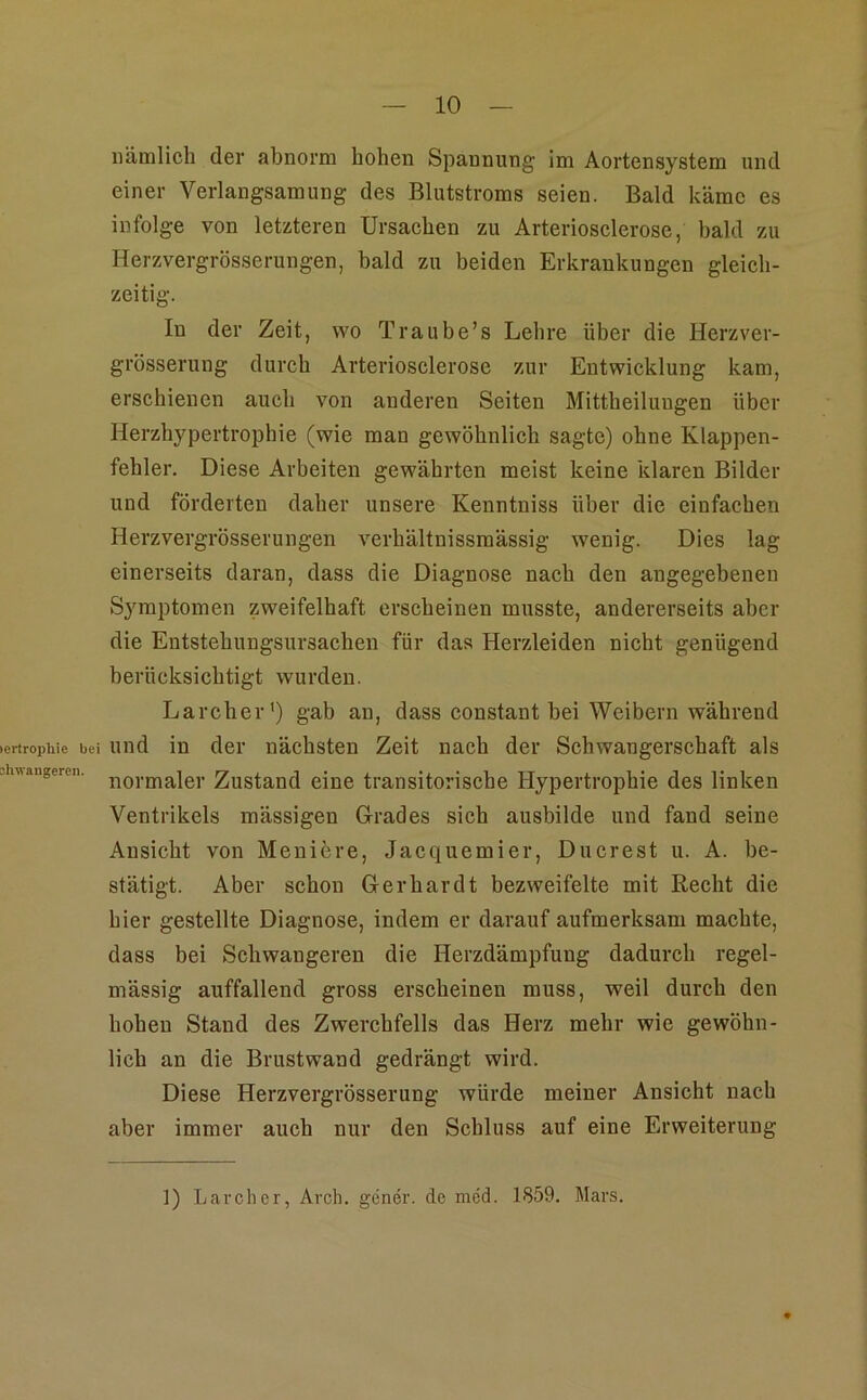 lertrophie bei shwangeren. nämlich der abnorm hohen Spannung im Aortensystem und einer Verlangsamung des Blutstroms seien. Bald käme es infolge von letzteren Ursachen zu Arteriosclerose, bald zu Herzvergrösserungen, bald zu beiden Erkrankungen gleich- zeitig. In der Zeit, wo Traube’s Lehre über die Herzver- grösserung durch Arteriosclerose zur Entwicklung kam, erschienen auch von anderen Seiten Mittheiluugen über Herzhypertropbie (wie man gewöhnlich sagte) ohne Klappen- fehler. Diese Arbeiten gewährten meist keine klaren Bilder und förderten daher unsere Kenntniss über die einfachen Herzvergrösserungen verhältnissmässig wenig. Dies lag einerseits daran, dass die Diagnose nach den angegebenen Symptomen zweifelhaft erscheinen musste, andererseits aber die Entstehungsursachen für das Herzleiden nicht genügend berücksichtigt wurden. Larcher’) gab an, dass constant hei Weibern während und in der nächsten Zeit nach der Schwangerschaft als normaler Zustand eine transitorische Hypertrophie des linken Ventrikels mässigen Grades sich ausbilde und fand seine Ansicht von Moniere, Jacquemier, Ducrest u. A. be- stätigt. Aber schon Gerhardt bezweifelte mit Recht die hier gestellte Diagnose, indem er darauf aufmerksam machte, dass bei Schwangeren die Herzdämpfung dadurch regel- mässig auffallend gross erscheinen muss, weil durch den hohen Stand des Zwerchfells das Herz mehr wie gewöhn- lich an die Brustwand gedrängt wird. Diese Herzvergrösserung würde meiner Ansicht nach aber immer auch nur den Schluss auf eine Erweiterung ]) Larcher, Arch. gener. de mW. 1859. Mars.